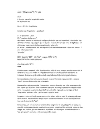 while [ $lilogravado != 1 ]; do
clear
# Remove o arquivo temporário usado
rm -f /tmp/lilo.txt
lilo -t -r $TR 2 /tmp/lilo.txt
testelilo=`cat /tmp/lilo.txt | grep Fatal`
if [ -n $testelilo ]; then
BT=Instalador do Kurumin
M1=Existe um erro no arquivo de configuração do lilo que está impedindo a instalação. Vou
abrir novamente o arquivo para que você possa revisá-lo. Procure por erros de digitação e em
ultimo caso experimente desfazer as alterações feitas.nn
Ao fechar a janela do Kedit, vou tentar gravar o lilo novamente e avisar caso o erro persista. O
erro informado é:nn
$testelilo
$DIA --backtitle $BT --title Lilo --msgbox $M1 18 76
kedit $TR/etc/lilo.conf /dev/null
else; lilogravado=1; fi
done
O script começa gravando o lilo, direcionando a saída de erros para um arquivo temporário. A
variável $TR (usada dentro do script de instalação doKurumin) contém o diretório de
instalação do sistema, onde está montada a partição escolhida no início da instalação.
Com a saída salva no arquivo, o grep é usado para verificar se o arquivo contém a palavra
Fatal, sintoma de que o lilo não foi gravado.
Caso a palavra seja encontrada, é executado o restante do script, que exibe a mensagem de
erro e pede que o usuário edite novamente o arquivo de configuração do lilo. Depois disso o
script é executado novamente. Quando finalmente o lilo é gravado sem erros, a variável
lilogravado assume o valor 1, encerrando o loop do while.
Em alguns casos, você pode querer que o script salve a saída de texto de uma operação para
verificar erros, mas ao mesmo tempo mostre a saída normalmente na tela. Você pode fazer
isso usando o comando tee.
Por exemplo, um erro comum ao tentar instalar programas via apt-get a partir do testing ou
unstable (onde os pacotes são atualizados com muita freqüência) é o apt tentar baixar versões
antigas dos pacotes, que não estão mais disponíveis. Isso é corrigido facilmente rodando o
apt-get update que baixa a lista com as versões atuais.
 