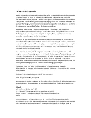 Pacotes auto-instaláveis
Muitos programas, como o Java distribuído pela Sun, o VMware e vários games, como o Quake
3, são distribuídos na forma de arquivos auto-executáveis. Você marca a permissão de
execução para o arquivo, executa, e um instalador (gráfico, ou em modo texto) cuida do resto.
Estes pacotes são uma forma genérica de distribuir programas, pois podem ser instalados em
qualquer distribuição, independentemente do sistema de pacotes usado. Eles são o que temos
de mais próximo aos .exe do Windows, dentro do mundo Linux.
Na verdade, estes pacotes são muito simples de criar. Tudo começa com um arquivo
compactado, que contém os arquivos que serão instalados. No começo deste arquivo vai um
shell script, que se encarrega de descompactar o arquivo, fazer perguntas e executar os
comandos necessários para concluir a instalação.
Lembre-se de que um shell script é sempre executado seqüencialmente. No final usamos o
comando exit, que faz com que o bash termine a execução do script, mesmo que exista mais
texto adiante. Escrevemos então um script que ao ser executado remove o começo do arquivo
(o próprio script), deixando apenas o arquivo compactado e, em seguida, o descompacta e
executa os demais passos necessários.
Comece reunindo os arquivos do programa, como se fosse criar um pacote .rpm ou .deb.
Imagine, por exemplo, que o programa será instalado dentro da pasta /usr/local/programa/
e colocará alguns arquivos de configuração dentro da pasta /etc/programa. Naturalmente, o
programa deve ser escrito ou compilado de forma a incluir as bibliotecas e executáveis
necessários, para que possa ser executado em várias distribuições. Não adianta nada criar um
pacote genérico se o programa só funciona no Debian Sarge, por exemplo.
Você criaria então uma pasta, contendo a pasta usr/local/programa e a pasta
etc/programa, e colocaria dentro delas os arquivos, mantendo a estrutura que será copiada
para o sistema.
Compacte o conteúdo desta pasta usando o tar, como em:
# tar -zcvf programa.tar.gz usr/ etc/
Agora temos um arquivo .tar.gz que, se descompactado no diretório raiz, vai copiar os arquivos
do programa para os locais corretos. O próximo passo é incluir o script que fará a instalação.
linhas=6
tail -n +$linhas $0 | tar -zxvf - -C /
ln -s /usr/local/programa/programa.sh /usr/bin/programa.sh
kdialog --msgbox Instalação concluída. Use o comando 'programa.sh'
exit 0
Ao ser executado, o script precisa remover as 5 primeiras linhas do arquivo antes de
descompactá-lo. Para isso, usamos o comando tail. Nosso script tem 5 linhas, por isso dizemos
que o tail deve escrever a partir da sexta linha do arquivo (por isso o linhas=6 e não 5).
 