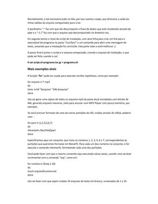Normalmente, o tail escreveria tudo na tela, por isso usamos o pipe, que direciona a saída (as
linhas válidas do arquivo compactado) para o tar.
O parâmetro - faz com que ele descompacte o fluxo de dados que está recebendo através do
pipe e o -C / faz com que o arquivo seja descompactado no diretório raiz.
Em seguida temos o resto do script de instalação, com uma linha para criar um link para o
executável do programa na pasta /usr/bin/ e um comando para abrir uma mensagem de
texto, avisando que a instalação foi concluída. Esta parte cabe a você melhorar ;).
O passo final é juntar o script e o arquivo compactado, criando o arquivo de instalação, o que
pode ser feito usando o cat:
# cat script.sh programa.tar.gz  programa.sh
Mais exemplos úteis
A função for pode ser usada para executar tarefas repetitivas, como por exemplo:
for arquivo in *.mp3
do
lame -b 64 $arquivo 64k-$arquivo
done
Isto vai gerar uma cópias de todos os arquivos mp3 da pasta atual encodados com bitrate de
64k, gerando arquivos menores, úteis para escutar num MP3 Player com pouca memória, por
exemplo.
Se você precisar formatar de uma vez várias partições do HD, criadas através do cfdisk, poderia
usar:
for part in {1,2,3,5,6,7}
do
mkreiserfs /dev/hda$part
done
Especificamos aqui um conjunto, que inclui os números 1, 2, 3, 4, 6 e 7, correspondentes às
partições que queremos formatar em ReiserFS. Para cada um dos números no conjunto, o for
executa o comando mkreiserfs, formatando cada uma das partições.
Você pode fazer com que o mesmo comando seja executado várias vezes, usando uma variável
incremental com o comando seq, como em:
for numero in $(seq 1 10)
do
touch arquivo$numero.txt
done
Isto vai fazer com que sejam criados 10 arquivos de texto em branco, numerados de 1 a 10.
 