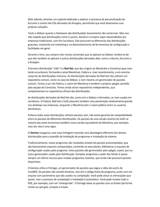 Mais adiante, teremos um capítulo dedicado a explicar o processo de personalização do
Kurumin e outros live-CDs derivados do Knoppix, permitindo que você desenvolva suas
próprias soluções.
Tanto o Debian quanto o Slackware são distribuições basicamente não comerciais. Mas isso
não impede que distribuições como o Lycoris, Xandros e Linspire sejam desenvolvidas por
empresas tradicionais, com fins lucrativos. Elas procuram se diferenciar das distribuições
gratuitas, investindo em marketing e no desenvolvimento de ferramentas de configuração e
facilidades em geral.
Durante o livro, vou sempre citar muitos comandos que se aplicam ao Debian, lembre-se de
que eles também se aplicam à outras distribuições derivadas dele, como o Ubuntu, Kurumin e
o Knoppix.
A terceira distribuição "mãe" é o Red Hat, que deu origem ao Mandrake e Conectiva (que mais
tarde se juntaram, formando o atual Mandriva), Fedora e, mais recentemente, a um enorme
conjunto de distribuições menores. As distribuições derivadas do Red Hat não utilizam um
repositório comum, como no caso do Debian, e nem mesmo um gerenciador de pacotes
comum. Temos o yun do Fedora, o urpmi do Mandriva e também o próprio apt-get, portado
pela equipe do Conectiva. Temos ainda vários repositórios independentes, que
complementam os repositórios oficiais das distribuições.
As distribuições derivadas do Red Hat são, junto com o Debian e derivados, as mais usadas em
servidores. O Fedora, Red Hat e SuSE possuem também uma penetração relativamente grande
nos desktops nas empresas, enquanto o Mandriva tem o maior público entre os usuários
domésticos.
Embora todas estas distribuições utilizem pacotes rpm, não existe garantia de compatibilidade
entre os pacotes de diferentes distribuições. Os pacotes de uma versão recente do SuSE na
maioria das vezes funcionam também numa versão equivalente do Mandriva, por exemplo,
mas isto não é uma regra.
O Gentoo inaugurou uma nova linhagem trazendo uma abordagem diferente das demais
distribuições para a questão da instalação de programas e instalação do sistema.
Tradicionalmente, novos programas são instalados através de pacotes pré-compilados, que
são basicamente arquivos compactados, contendo os executáveis, bibliotecas e arquivos de
configuração usados pelo programa. Estes pacotes são gerenciados pelo apt-get, urpmi, yun ou
outro gerenciador usado pela distribuição. Compilar programas a partir dos fontes é quase
sempre um último recurso para instalar programas recentes, que ainda não possuem pacotes
disponíveis.
O Gentoo utiliza o Portage, um gerenciador de pacotes que segue a idéia dos ports do
FreeBSD. Os pacotes não contém binários, mas sim o código fonte do programa, junto com um
arquivo com parâmetros que são usados na compilação. Você pode ativar as otimizações que
quiser, mas o processo de compilação e instalação é automático. Você pode instalar todo o
KDE, por exemplo, com um "emergekde". O Portage baixa os pacotes com os fontes (de forma
similar ao apt-get), compila e instala.
 