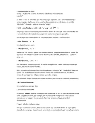 # Uma mensagem de aviso:
kdialog --msgbox Os usuários atualmente cadastrados no sistema são:
$userlist
Ao filtrar a saída de comandos que incluam espaços repetidos, use o comando do sed que
remove espaços duplicados, como nesta função que dizo número de blocos da partição
/dev/hda1, filtrando a saída do comando fdisk-l:
# fdisk -l /dev/hda | grep hda1 | sed -r 's/ +/ /g' | cut -d   -f 5
Sempre que precisar fazer operações aritméticas dentro de um script, use o comando bc. Ele
é uma calculadora de modo texto, que permite realizar todo tipo de operações.
Para multiplicar o número dentro da variável $numero por três, o comando seria:
$ echo $numero * 3 | bc
Para dividir $numero por 4:
$ echo $numero / 4 | bc
Por default, o bc trabalha apenas com números inteiros, sempre arredondando os valores das
respostas. Para adicionar suporte a casas decimais, ative o matlib, adicionando a opção -l,
como em:
$ echo $numero / 4.56 | bc-l
O bc oferece um número assustador de opções, sevocê quiser ir além das quatro operações
básicas, dê uma olhada no man bc.
Outra forma de realizar operações aritméticas é usar o comando let. Ele não é tão poderoso
quanto o bc (trabalha apenas com números inteiros e as operações básicas), mas é mais
simples de usar e por isso útil para realizar operações simples.
Para aumentar em 1 o valor de uma variável numérica (no caso de um contador, por exemplo):
$ let numero=numero+1
Para multiplicar o valor por dois:
$ let numero=numero*2
O comando import pode ser usado para tirar screenshots da tela via linha de comando ou via
script. Ele pode ser usado, por exemplo, em situações onde você precisar ver o que está
acontecendo na tela para fins de suporte. Para tirar um screenshot, o comando é
simplesmente:
# import -window root screen.png
Para que o comando funcione, é necessário que ele seja executado dentro da seção gráfica
desejada. Um script que ficasse tirando screenshots periódicos da tela, por exemplo, precisaria
 