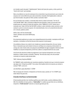 ser iniciado a partir da pasta .kde/Autostart dentro do home do usuário, e não a partir do
/etc/rc.d/rc.local, por exemplo.
Mais um problema no caso do script para tirar screenshots é que ele precisaria usar nomes de
arquivos com nome diferente para cada screenshot, incluindo informaçõessobre a data em
que foram tirados. Isto pode ser feito usando o comando date.
Em seu formato mais simples, o comando date retorna a data no formato: Ter Fev 21
13:01:06 BRT 2006. Mas, é possível configurá-lo para devolver a data num formato mais
propício para ser usada em nomes de arquivos, como 2006-02-21-13.01 (neste caso o
comando seria date +%Y-%m-%d-%H.%M), atribuir o valor contendo a data corrente a uma
variável e usá-la no nome do arquivo. Um script destinado a tirar um screenshot da tela de1
em 1 minuto, poderia conter:
DATA=`date +%Y-%m-%d-%H.%M`
import -window root screen-$DATA.png
sleep 60
Os screenshots poderiam ser salvos num compartilhamento do servidor, montado em NFS, por
exemplo, e removidos no final do dia para não ocuparem muitoespaço.
Um problema clássico nos scripts é com relação aos arquivos temporários. Ao usar nomes
fixos, é necessário que você sempre remova ou verifique se os arquivos já não existem no
começo do script. Existe ainda uma pequena possibilidade de algum programa malicioso tentar
modificar os arquivos temporários, de forma a alterar o comportamento do seu script.
Uma forma de solucionar ambos os programas é usar arquivos temporários com nomes
aleatórios, criados usando o comando mktemp. No início do script, crie uma variável
contendo um arquivo criado através dele:
TMP=`mktemp /tmp/arq.XXXXXX`
Os XXXXXX serão substituídos por caracteres aleatórios, fazendo com que o nome do arquivo
seja algo como /tmp/rarq.iutCkB. Para salvar informações dentro do arquivo,use sempre a
variável TMP, como em:
cat /etc/fstab | grep /dev/hda1  $TMP
Não se esqueça de remover o temporário no final do script, usando um rm-f $TMP para
evitar deixar lixo para trás.
Criando interfaces no Kommander
O Kommander permite criar interfaces gráficas para shell scripts, usando a biblioteca Qt do
KDE. Ele é dividido em duas partes: o kmdr-editor é o editor que permite criar as interfaces,
enquanto o kmdr-executor executa os arquivos gerados por ele.
 