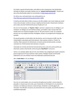 Ao instalar o pacote do Kommander, você obtém os dois componentes. Nas distribuições
derivadas do Debian você pode instalá-lo com um apt-get install kommander. Pacotes rpm
para várias distribuições podem ser encontrados nohttp://www.rpmfind.net/.
Em último caso, você pode baixar uma versão genérica no:
http://kde-apps.org/content/show.php?content=12865
A interface do kmdr-editor lembra um pouco a do VB ou Delphi, mas é mais simples por conter
muito menos funções. Lembre-se de que o objetivo do Kommander é desenvolver interfaces
para scripts, ele provê relativamente poucas funções por si só.
Ao criar um novo projeto, no Arquivo  Novo, você tem a opção de criar um diálogo ou um
assistente. Um diálogo cria uma interface simples, com botões e abas, do tipo onde você
escolhe entre um conjunto de opções e clica no Ok para acionar o script. Já o assistente
permite criar uma seqüência de telas interligadas, útil para criar programas de instalação, por
exemplo.
Os arquivos gerados no kmdr-editor não são binários, mas sim arquivos em XML, que são
interpretados e executados pelo kmdr-executor. Estes arquivos contém os fontes da
interface. Não é possível criar diretamente um binário através do Kommander, é sempre
necessário ter o kmdr-executor para executar os arquivos.
Você pode ver os fontes do Painel de Controle do Kurumin, junto com outros painéis que
desenvolvi usando o Kommander, dentro da pasta /etc/Painel no Kurumin.
Vamos a um exemplo rápido. Que tal criar uma interface mais amigável para aquele script para
gravar programas de TV que havíamos criado usando o kdialog? Usando o kommander
poderíamos criar uma interface muito mais elaborada e profissional para ele.
Abra o kmdr-editor e crie um diálogo:
Vou criar um script simples, com um conjunto de opções para escolher o canal, tempo de
gravação e o arquivo que será criado, que armazenarão as informações em um conjunto de
variáveis e um botão que executa o script principal, montando o comando gigante do
mencoder. Para dificultar um pouco, vou acrescentar mais uma opção, que permite escolher a
qualidade da gravação.
 