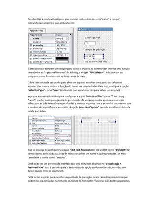 Para facilitar a minha vida depois, vou nomear as duas caixas como canal e tempo,
indicando exatamente o que ambas fazem:
É preciso incluir também um widget para salvar o arquivo. O Kommander oferece uma função
bem similar ao --getsavefilename do kdialog, o widget File Selector. Adicione um ao
programa, como fizemos com as duas caixas de texto.
O File Selector pode ser usado para abrir um arquivo, escolher uma pasta ou salvar um
arquivo. Precisamos indicar a função do nosso nas propriedades.Para isso, configure a opção
selectionType como Save (indicando que a janela servirá para salvar um arquivo).
Veja que aproveitei também para configurar a opção selectionFilter como *.avi *.mpg
*.wmf, que faz com que a janela do gerenciador de arquivos mostre apenas arquivos de
vídeo, com as três extensões especificadas e salve os arquivos com a extensão .avi, mesmo que
o usuário não especifique a extensão. A opção selectionCaption permite escolher o título da
janela para salvar.
Não se esqueça de configurar a opção Edit Text Associations do widget como ‰idgetTex
como fizemos com as duas caixas de texto e escolher um nome nas propriedades. No meu
caso deixei o nome como arquivo.
Você pode ver um preview da interface que está editando, clicando no Visualização 
Preview Form. Isto é perfeito para ir testando cada opção conforme for adicionando, sem
deixar que os erros se acumulem.
Falta incluir a opção para escolher a qualidade de gravação, neste caso dois parâmetros que
podem ser especificados na linha de comando do mencoder. Vou criar dois botões separados,
 