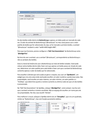 Os dois botões estão dentro do ButtonGroup e apenas um deles pode ser marcado de cada
vez. O valor da variável do ButtonGroup (@resolucao no meu caso) passa a ser o valor
padrão do botão que for selecionado. Ou seja, se for marcado o primeiro botão, a variável
@resolucao receberá o valor width=640:height=480.
Para que isso funcione, preciso configurar o Edit Text Associations do ButtonGroup como
@widgetTex.
Na hora de usar a variável, uso a variável @resolucao, correspondente ao ButtonGroup e
não as variáveis dos botões.
Esta é a moral da história de usar o ButtonGroup ao invés de botões isolados. Você pode
colocar vários botões dentro dele, fazer com que apenas um botão possa ser clicado de cada
vez, determinar um valor padrão para cada botão e fazer com que a variável do ButtonGroup
contenha apenas o valor do botão que foi selecionado.
Para escolher o bitrate que será usado ao gerar o arquivo, vou usar um SpinBoxInt, um
widget que cria uma caixa onde você pode escolher um valor numérico usando duas setas. Nas
propriedades, você escolhe um valor máximo, um valor mínimo, um valor padrão e o
lineStep, que determina quanto o número aumenta ou diminui cada vez que um dos botões
é pressionado.
No Edit Text Associations do SpinBox, coloque @widgetTex, como sempre. Isso faz com
que a variável contenha o número escolhido. Não se esqueça de escolher um nome para ele
nas propriedades. No meu caso escolhi bitrate.
Para melhorar o visual, coloquei o SpinBox dentro de um GroupBox, que cria um quadrado,
similar ao ButtonGroup, mas com função puramente estética.
 