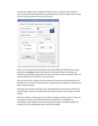 A maioria dos widgets, como as etiquetas de texto, caixas, etc., possuem várias opções de
cores e fontes dentro das propriedades, que permitem fazer um bom trabalho. Esta é a versão
inicial do script, que desenvolvi para uso no Kurumin:
Outro recurso interessante do Kommander e vem sendo melhorado rapidamente nas novas
versões são as conexões. Elas permitem adicionar elementos dinâmicos na interface, um
textLabel cujo conteúdo muda quando você clica num botão ou mostra informações sobre um
arquivo escolhido num File Selector e assim por diante.
Para usar este recurso, certifique-se de ter instalada uma versão recente do Kommander, de
preferência da 1.2 em diante, pois antes disso o suporte ainda era incipiente e mudanças eram
feitas a cada nova versão.
Para seguir este exemplo, você precisa estar usando pelo menos o Kommander 1.0 final. Nas
versões antigas o sistema de conexões ainda não estava terminado, muitas opções ainda não
existiam.
Vamos usar algumas conexões para criar um editor de imagens primitivo. Comece criando um
novo projeto e desenhe uma interface contendo um FileSelector, um textLabel, um
PixmapLabel e quatro botões que usaremos para adicionar algumas funções de edição. Por
enquanto não incluí código algum, apenas desenhei os widgets:
 