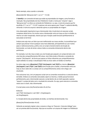 Neste exemplo, estou usando o comando:
@exec(identify @arquivo.text | cut -d   -f 2-10)
O identify é um comando de texto que exibe as propriedades da imagem, como formato e
resolução. Nas propriedades do meu FileSelector mudei o nome para arquivo, logo o
@arquivo.text se refere ao conteúdo do FileSelector, ou seja, o nome do arquivo que foi
escolhido. O | cut -d   -f 2-10 é opcional, ele serve apenas para limpar a saída do identify,
retirando o nome do arquivo e deixando apenas as propriedades da imagem.
Uma observação importante é que o Kommander não é muito bom em executar scripts
complexos desta forma. Em muitos casos o Kommander entra em loop ao clicar no botão, ou
retorna um valor inesperado, mesmo que que a função usada funcione perfeitamente se
executada no terminal.
Embora este seja mais um fator que vem melhorando nas novas versões, é aconselhável que
sempre que precisar incluir qualquer coisa mais elaborada, principalmente ao usar muitos
pipes e redirecionamentos, prefira criar um script e chamá-lo dentro da função do
Kommander, ao invés de tentar colocar todos os comandos diretamente dentro dos
parênteses.
Por exemplo, num dos meus scripts uso uma função para popular um campo de texto com
uma lista dos compartilhamentos NFS ativos. Isto é feito lendo e filtrando o conteúdo do
arquivo /etc/exports, de forma que apenas as linhas referentes aos compartilhamentos
sejam exibidas no campo. A atualização é feita ao clicar sobre um botão na interface.
Se coloco algo como: @exec(sed '/^$/d' /etc/exports | sed '/#/d')ou mesmo: @exec(cat
/etc/exports | sed '/^$/d' | sed '/#/d') como função para o botão, o Kommander entra em
loop ao clicar sobre ele e o campo com os compartilhamentos ativos nem chega a ser
atualizado.
Para solucionar isso, criei um pequeno script com os comandos necessários e o executo dentro
do botão. Embora os comandos executados sejam os mesmos, o botão passaa funcionar
perfeitamente, pois o Kommander executa o script dentro de um shell separado e apenas
popula o campo de texto com o resultado do comando. Ou seja, quem executa os comandos
neste caso é o bash, não o Kommander.
O script (salvo como /etc/Painel/servidor-nfs.sh) fica:
#!/bin/sh
sed '/^$/d' /etc/exports | sed '/#/d'  /tmp/kexports
cat /tmp/kexports
E a função dentro das propriedades do botão, na interface do Kommander, fica:
@exec(/etc/Painel/servidor-nfs.sh)
Voltando ao exemplo original, salve o arquivo e clique no Executar  Executar diálogo para
ver um preview dele funcionando. Veja que ao escolher um arquivo de imagem no FileSelector
 
