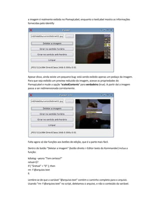 a imagem é realmente exibida no PixmapLabel, enquanto o textLabel mostra as informações
fornecidas pelo identify:
Apesar disso, ainda existe um pequeno bug: está sendo exibido apenas um pedaço da imagem.
Para que seja exibido um preview reduzido da imagem, acesse as propriedades do
PixmapLabel e mude a opção scaledContents para verdadeiro (true). A partir daí a imagem
passa a ser redimensionada corretamente.
Falta agora só dar funções aos botões de edição, que é a parte mais fácil.
Dentro do botão Deletar a imagem (botão direito  Editor texto do Kommander) inclua a
função:
kdialog --yesno Tem certeza?
retval=$?
if [ $retval = 0 ]; then
rm -f @arquivo.text
fi
Lembre-se de que a variável @arquivo.text contém o caminho completo para o arquivo.
Usando rm -f @arquivo.text no script, deletamos o arquivo, e não o conteúdo da variável.
 