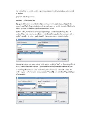 Nos botões Girar no sentido horário e girar no sentido anti-horário, inclua (respectivamente)
as funções:
jpegorient +90 @arquivo.text
jpegorient +270 @arquivo.text
O jpegorient é mais um comando de edição de imagem em modo texto, que faz parte do
pacote ImageMagik. Ele permite justamente girar a imagem no sentido desejado. Não é muito
prático para usar no dia-a-dia, mas é muito usado em scripts.
O último botão, Limpar, vai servir apenas para limpar o conteúdo do PixmapLabel e do
textLabel. Para isso, crie uma conexão entre o botão e o PixmapLabel. Marque de um lado a
opção Pressed e do outro a opção clear(). Faça o mesmo entre ele e o textLabel.
Nosso programinha está quase pronto, existe apenas um último bug: ao clicar nos botões de
girar, a imagem é alterada, mas não é automaticamente atualizada na janela do programa.
Se você for perfeccionista e quiser resolver isso, crie uma conexão entre cada um dos dois
botões de girar e o PixmapLabel. Marque a opção Pressed() para o botão e Populate() para
o PixmapLabel.
 