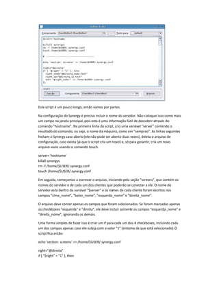 Este script é um pouco longo, então vamos por partes.
Na configuração do Synergy é preciso incluir o nome do servidor. Não coloquei isso como mais
um campo na janela principal, pois esta é uma informação fácil de descobrir através do
comando hostname. Na primeira linha do script, crio uma variável server contendo o
resultado do comando, ou seja, o nome da máquina, como em semprao. As linhas seguintes
fecham o Synergy caso aberto(ele não pode ser aberto duas vezes), deleta o arquivo de
configuração, caso exista (já que o script cria um novo) e, só para garantir, cria um novo
arquivo vazio usando o comando touch.
server=`hostname`
killall synergys
rm -f /home/$USER/.synergy.conf
touch /home/$USER/.synergy.conf
Em seguida, começamos a escrever o arquivo, iniciando pela seção screens, que contém os
nomes do servidor e de cada um dos clientes que poderão se conectar a ele. O nome do
servidor está dentro da variável $server e os nomes de cada cliente foram escritos nos
campos cima_nome, baixo_nome, esquerda_nome e direita_nome.
O arquivo deve conter apenas os campos que foram selecionados. Se foram marcados apenas
os checkboxes esquerda e direita, ele deve incluir somente os campos esquerda_nome e
direita_nome, ignorando os demais.
Uma forma simples de fazer isso é criar um if para cada um dos 4 checkboxes, incluindo cada
um dos campos apenas caso ele esteja com o valor 1 (sintoma de que está selecionado).O
script fica então:
echo 'section: screens'  /home/$USER/.synergy.conf
right=@direita
if [ $right = 1 ]; then
 