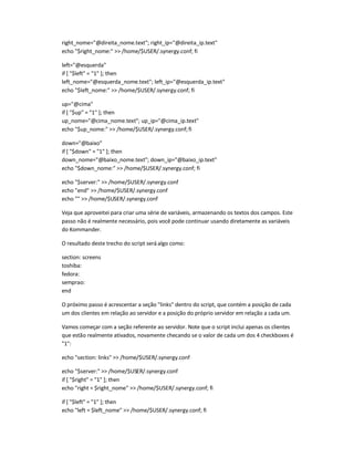 right_nome=@direita_nome.text; right_ip=@direita_ip.text
echo $right_nome:  /home/$USER/.synergy.conf; fi
left=@esquerda
if [ $left = 1 ]; then
left_nome=@esquerda_nome.text; left_ip=@esquerda_ip.text
echo $left_nome:  /home/$USER/.synergy.conf; fi
up=@cima
if [ $up = 1 ]; then
up_nome=@cima_nome.text; up_ip=@cima_ip.text
echo $up_nome:  /home/$USER/.synergy.conf;fi
down=@baixo
if [ $down = 1 ]; then
down_nome=@baixo_nome.text; down_ip=@baixo_ip.text
echo $down_nome:  /home/$USER/.synergy.conf; fi
echo $server:  /home/$USER/.synergy.conf
echo end  /home/$USER/.synergy.conf
echo   /home/$USER/.synergy.conf
Veja que aproveitei para criar uma série de variáveis, armazenando os textos dos campos. Este
passo não é realmente necessário, pois você pode continuar usando diretamente as variáveis
do Kommander.
O resultado deste trecho do script será algo como:
section: screens
toshiba:
fedora:
semprao:
end
O próximo passo é acrescentar a seção links dentro do script, que contém a posição de cada
um dos clientes em relação ao servidor e a posição do próprio servidor em relação a cada um.
Vamos começar com a seção referente ao servidor. Note que o script inclui apenas os clientes
que estão realmente ativados, novamente checando se o valor de cada um dos 4 checkboxes é
1:
echo section: links  /home/$USER/.synergy.conf
echo $server:  /home/$USER/.synergy.conf
if [ $right = 1 ]; then
echo right = $right_nome  /home/$USER/.synergy.conf; fi
if [ $left = 1 ]; then
echo left = $left_nome  /home/$USER/.synergy.conf; fi
 