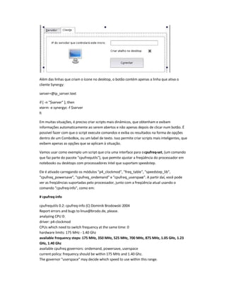 Além das linhas que criam o ícone no desktop, o botão contém apenas a linha que ativa o
cliente Synergy:
server=@ip_server.text
if [ -n $server ]; then
xterm -e synergyc -f $server
fi
Em muitas situações, é preciso criar scripts mais dinâmicos, que obtenham e exibam
informações automaticamente ao serem abertos e não apenas depois de clicar num botão. É
possível fazer com que o script execute comandos e exiba os resultados na forma de opções
dentro de um ComboBox, ou um label de texto. Isso permite criar scripts mais inteligentes, que
exibem apenas as opções que se aplicam à situação.
Vamos usar como exemplo um script que cria uma interface para ocpufreq-set, (um comando
que faz parte do pacote cpufrequtils), que permite ajustar a freqüência do processador em
notebooks ou desktops com processadores Intel que suportam speed-step.
Ele é ativado carregando os módulos p4_clockmod, freq_table, speedstep_lib,
cpufreq_powersave, cpufreq_ondemand e cpufreq_userspace. A partir daí, você pode
ver as freqüências suportadas pelo processador, junto com a freqüência atual usando o
comando cpufreq-info, como em:
# cpufreq-info
cpufrequtils 0.2: cpufreq-info (C) Dominik Brodowski 2004
Report errors and bugs to linux@brodo.de, please.
analyzing CPU 0:
driver: p4-clockmod
CPUs which need to switch frequency at the same time: 0
hardware limits: 175 MHz - 1.40 Ghz
available frequency steps: 175 MHz, 350 MHz, 525 MHz, 700 MHz, 875 MHz, 1.05 GHz, 1.23
GHz, 1.40 Ghz
available cpufreq governors: ondemand, powersave, userspace
current policy: frequency should be within 175 MHz and 1.40 Ghz.
The governor userspace may decide which speed to use within this range.
 