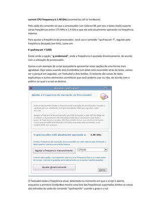 current CPU frequency is 1.40 G–z (asserted by call to hardware).
Pela saída do comando sei que o processador (um Celeron M, por isso o baixo clock) suporta
várias freqüências entre 175 MHz e 1.4 GHz e que ele está atualmente operando na freqüência
máxima.
Para ajustar a freqüência do processador, você usa o comando cpufreq-set -f, seguido pela
freqüência desejada (em kHz), como em:
# cpufreq-set -f 1050
Existe ainda a opção -g ondemand, onde a freqüência é ajustada dinamicamente, de acordo
com a utilização do processador.
Vamos a um exemplo de script que poderia apresentar estas opções de uma forma mais
agradável. Aqui estou usando dois ComboBox (um deles está escondido atrás do texto, vamos
ver o porquê em seguida), um TextLabel e dois botões. O restante são caixas de texto
explicativas e outros elementos cosméticos que você poderia usar ou não, de acordo com o
público ao qual o script se destina:
O TextLabel exibe a freqüência atual, detectada no momento em que o script é aberto,
enquanto o primeiro ComboBox mostra uma lista das freqüências suportadas.Ambas as coisas
são extraídas da saída do comando cpufreq-info usando o grep e o cut.
 