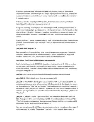 O primeiro número é usado pelo programadump, que examina a partição em busca de
arquivos modificados. Esta informação é usada por alguns programas de backup, para decidir
quais arquivos devem ser incluídos num backup incremental. O número0 desativa e o número
1 ativa a checagem.
O dump só trabalha em partições EXT2 ou EXT3, de forma que ao usar uma partição em
ReiserFS ou XFS você sempre deveusar o número 0.
O segundo número (1 no exemplo) é uma instrução para ofsck, encarregado de examinar os
arquivos dentro da partição quando o sistema é desligado incorretamente. Temos três opções
aqui: o número 0 desativa a checagem a cada boot (torna o boot um pouco mais rápido, mas
não é recomendável), enquanto o número1 faz com que a partição seja checada antes das
demais.
Usamos o número 1 apenas para a partição raiz, onde o sistema está instalado. Para as demais
partições usamos o número 2 que indica que a partição deve ser checada, porém só depois da
partição raiz.
/dev/hda5 none swap sw 0 0
Esta segunda linha é responsável por ativar a memória swap, que no meu caso é a partição
/dev/hda5. Veja que o ponto de montagem para ela é "none", pois apartição swap não é
montada em nenhuma pasta, ela serve apenas para uso interno do sistema.
/dev/cdrom /mnt/cdrom iso9660 defaults,user,noauto 0 0
Esta linha habilita o drive de CD-ROM. O /dev/cdrom é o dispositivo do CD-ROM, na verdade
um link que é criado durante a configuração inicial do sistema e aponta para a localização
correta do CD-ROM. De acordo com a porta em que o CD-ROM estiver instalado, o dispositivo
real do CD-ROM pode ser:
/dev/hdc: Um CD-ROM instalado como master na segunda porta IDE da placa-mãe.
/dev/hdd: CD-ROM instalado como slave na segunda porta IDE
/dev/sda ou /dev/sr0: Em distribuições que usam o Kernel 2.4, os gravadores de CD IDE são
detectados pelo sistema como se fossem discos SCSI. Dependendo da distribuição eles podem
ser detectados como "/dev/sda" ou "/dev/sr0". Caso você tenha dois gravadores, o segundo é
reconhecido como "/dev/sdb" ou "/dev/sr1". No Kernel 2.6, não é mais usada a emulação SCSI,
de forma que os gravadores são acessados diretamente através dos dispositivos "/dev/hdc" ou
"/dev/hdd".
/dev/sr0 ou /dev/sr1: Leitores e gravadores de CD USB também são detectados como CDs
SCSI. Ao plugar um drive externo ligado à porta USB, ele será detectado como "/dev/sr0" (ou
"/dev/sr1", caso a primeira posição já esteja ocupada). No caso dos leitores e gravadores USB,
não importa se está sendo usado o Kernel 2.4 ou 2.6.
Para que os arquivos do CD-ROM fiquem acessíveis, ele precisa ser montado em algum lugar. A
próxima entrada da linha é o "/mnt/cdrom", que indica a pasta onde ele fica acessível. O
 
