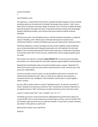umount /mnt/sda1
fi
touch /tmp/deu_certo
Por segurança, o script primeiro tenta montar a partição de dados da gaveta e roda o comando
de backup apenas se ela realmente foi montada. No exemplo estou usando o rsync, pois a
idéia é fazer um backup incremental, rápido. O comando sync sincroniza os buffers de dados,
gravando qualquer informação não salva. É importante executá-lo sempre antes de desplugar
qualquer dispositivo de dados, caso contrário você quase sempre vai perder asúltimas
alterações.
Da forma como está, o único feedback de que o script foi realmente executado é a criação do
arquivo /tmp/deu_certo. Mesmo que o script seja apenas para uso pessoal, seria
interessante melhorar o sistema de feedback, para que você saiba quando o backup terminou.
É fácil fazer perguntas e mostrar mensagens de aviso usando o kdialog. O maior problema é
que os scripts executados pelo hotplug são executados num shell separado, fora do modo
gráfico. É como se você pressionasse Ctrl+Alt+F1 para mudar para o modo texto e executasse
os comandos a partir de lá. Isso faz com que, originalmente, nenhum programa gráfico possa
ser usado.
Para resolver isso, adicione o comando export DISPLAY=:0 no início do script. Isto explica
que ele deve usar a tela principal do X para exibir qualquer programa gráfico chamado adiante.
Dependendo da distribuição usada, é necessário também copiar o arquivo .Xauthority de
dentro do home do usuário que está usando o X para dentro do /root, de forma que o root
possa usar a seção aberta.
Se você usa sempre o mesmo usuário, isso não é problema, basta incluir o comando cp-f
/home/usuario/.Xauthority /root. Mas, se o script vai ser usado por outras pessoas, é
necessário torná-lo mais inteligente, fazê-lo descobrir sozinho qual é o usuário logado e
copiar o arquivo.
Ao usar o KDE, é sempre criado um arquivo /tpm/kde-usuario. Se usarmos o comando ls
/tmp/, deixando só as linhas que contiverem kde- (removendo um eventual kde-root) e,
em seguida remover o kde- da linha que vai sobrar, ficaremos só com o nome do usuário.
usuario=`ls /tmp/ | grep kde | sed -s '/root/D' | cut -f 2 -d -`
A limitação aqui é que o script só vai funcionar adequadamente quando houver apenas um
usuário do KDE. Para o caso demáquinas que aceitam logins remotos, como um servidor LTSP,
por exemplo, sugiro que você use use a saída do comando w (que lista os usuários remotos),
para deixar na lista apenas o usuário local.
Adicionando a função, nosso script ficaria:
#!/bin/sh
 