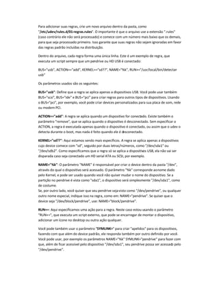 Para adicionar suas regras, crie um novo arquivo dentro da pasta, como
/etc/udev/rules.d/01-regras.rules. O importante é que o arquivo use a extensão .rules
(caso contrário ele não será processado) e comece com um número mais baixo que os demais,
para que seja processado primeiro. Isso garante que suas regras não sejam ignoradas em favor
das regras padrão incluídas na distribuição.
Dentro do arquivo, cada regra forma uma única linha. Este é um exemplo de regra, que
executa um script sempre que um pendrive ou HD USB é conectado:
BUS=usb, ACTION==add, KERNEL==sd??, NAME=%k, RUN+=/usr/local/bin/detectar-
usb
Os parâmetros usados são os seguintes:
BUS=usb: Define que a regra se aplica apenas a dispositivos USB. Você pode usar também
BUS=scsi, BUS=ide e BUS=pci para criar regras para outros tipos de dispositivos. Usando
o BUS=pci, por exemplo, você pode criar devices personalizados para sua placa de som, rede
ou modem PCI.
ACTION==add: A regra se aplica quando um dispositivo for conectado. Existe também o
parâmetro remove, que se aplica quando o dispositivo é desconectado. Sem especificar o
ACTION, a regra é executada apenas quando o dispositivo é conectado, ou assim que o udev o
detecta durante o boot, mas nada é feito quando ele é desconectado.
KERNEL=sd——: Aqui estamos sendo mais específicos. A regra se aplica apenas a dispositivos
cujo device comece com sd, seguido por duas letras/números, como /dev/sda1 ou
/dev/sdb2. Como especificamos que a regra só se aplica a dispositivos USB, ela não vai ser
disparada caso seja conectado um HD serial ATA ou SCSI, por exemplo.
NAME=%k: O parâmetro NAME é responsável por criar o device dentro da pasta /dev,
através do qual o dispositivo será acessado. O parâmetro %k corresponde aonome dado
pelo Kernel, e pode ser usado quando você não quiser mudar o nome do dispositivo. Se a
partição no pendrive é vista como sda1, o dispositivo será simplesmente /dev/sda1, como
de costume.
Se, por outro lado, você quiser que seu pendrive sejavisto como /dev/pendrive, ou qualquer
outro nome especial, indique isso na regra, como em: NAME=pendrive. Se quiser que o
device seja /dev/block/pendrive, use: NAME=block/pendrive.
RUN+=: Aqui especificamos uma ação para a regra. Neste caso estou usando o parâmetro
RUN+=, que executa um script externo, que pode se encarregar de montar o dispositivo,
adicionar um ícone no desktop ou outra ação qualquer.
Você pode também usar o parâmetro SYMLINK= para criar apelidos para os dispositivos,
fazendo com que além do device padrão, ele responda também por outro definido por você.
Você pode usar, por exemplo os parâmetros NAME=%k SYMLINK=pendrive para fazer com
que, além de ficar acessível pelo dispositivo /dev/sda1, seu pendrive possa ser acessado pelo
/dev/pendrive.
 