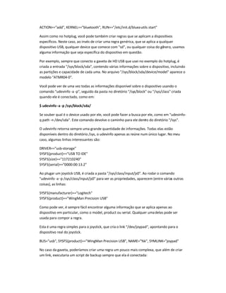 ACTION==add, KERNEL==bluetooth, RUN+=/etc/init.d/bluez-utils start
Assim como no hotplug, você pode também criar regras que se aplicam a dispositivos
específicos. Neste caso, ao invés de criar uma regra genérica, que se aplica a qualquer
dispositivo USB, qualquer device que comece com sd, ou qualquer coisa do gênero, usamos
alguma informação que seja específica do dispositivo em questão.
Por exemplo, sempre que conecto a gaveta de HD USB que usei no exemplo do hotplug, é
criada a entrada /sys/block/sda, contendo várias informações sobre o dispositivo, incluindo
as partições e capacidade de cada uma. No arquivo /sys/block/sda/device/model aparece o
modelo ATMR04-0.
Você pode ver de uma vez todas as informações disponível sobre o dispositivo usando o
comando udevinfo -a -p, seguido da pasta no diretório /sys/block ou /sys/class criada
quando ele é conectado, como em:
$ udevinfo -a -p /sys/block/sda/
Se souber qual é o device usado por ele, você pode fazer a busca por ele, como em udevinfo-
q path -n /dev/sda. Este comando devolve o caminho para ele dentro do diretório /sys.
O udevinfo retorna sempre uma grande quantidade de informações. Todas elas estão
disponíveis dentro do diretório /sys, o udevinfo apenas as reúne num único lugar. No meu
caso, algumas linhas interessantes são:
DRIVER==usb-storage
SYSFS{product}==USB TO IDE
SYSFS{size}==117210240
SYSFS{serial}==0000:00:13.2
Ao plugar um joystick USB, é criada a pasta /sys/class/input/js0. Ao rodar o comando
udevinfo -a -p /sys/class/input/js0 para ver as propriedades, aparecem (entre várias outras
coisas), as linhas:
SYSFS{manufacturer}==Logitech
SYSFS{product}==WingMan Precision USB
Como pode ver, é sempre fácil encontrar alguma informação que se aplica apenas ao
dispositivo em particular, como o model, product ou serial. Qualquer umadelas pode ser
usada para compor a regra.
Esta é uma regra simples para o joystick, que cria o link /dev/joypad, apontando para o
dispositivo real do joystick.
BUS=usb, SYSFS{product}==WingMan Precision USB, NAME=%k, SYMLINK=joypad
No caso da gaveta, poderíamos criar uma regra um pouco mais complexa, que além de criar
um link, executaria um script de backup sempre que ela é conectada:
 