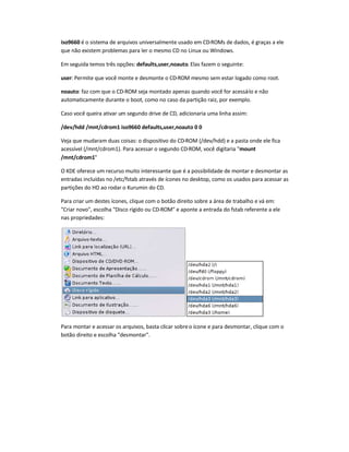 iso9660 é o sistema de arquivos universalmente usado em CD-ROMs de dados, é graças a ele
que não existem problemas para ler o mesmo CD no Linux ou Windows.
Em seguida temos três opções: defaults,user,noauto. Elas fazem o seguinte:
user: Permite que você monte e desmonte o CD-ROM mesmo sem estar logado como root.
noauto: faz com que o CD-ROM seja montado apenas quando você for acessá-lo e não
automaticamente durante o boot, como no caso da partição raiz, por exemplo.
Caso você queira ativar um segundo drive de CD, adicionaria uma linha assim:
/dev/hdd /mnt/cdrom1 iso9660 defaults,user,noauto 0 0
Veja que mudaram duas coisas: o dispositivo do CD-ROM (/dev/hdd) e a pasta onde ele fica
acessível (/mnt/cdrom1). Para acessar o segundo CD-ROM, você digitaria "mount
/mnt/cdrom1"
O KDE oferece um recurso muito interessante que é a possibilidade de montar e desmontar as
entradas incluídas no /etc/fstab através de ícones no desktop, como os usados para acessar as
partições do HD ao rodar o Kurumin do CD.
Para criar um destes ícones, clique com o botão direito sobre a área de trabalho e vá em:
"Criar novo", escolha "Disco rígido ou CD-ROM" e aponte a entrada do fstab referente a ele
nas propriedades:
Para montar e acessar os arquivos, basta clicar sobreo ícone e para desmontar, clique com o
botão direito e escolha "desmontar".
 