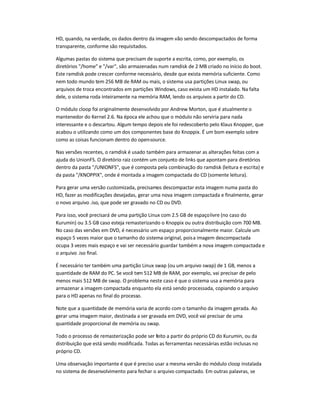 HD, quando, na verdade, os dados dentro da imagem vão sendo descompactados de forma
transparente, conforme são requisitados.
Algumas pastas do sistema que precisam de suporte a escrita, como, por exemplo, os
diretórios /home e /var, são armazenadas num ramdisk de 2 MB criado no início do boot.
Este ramdisk pode crescer conforme necessário, desde que exista memória suficiente. Como
nem todo mundo tem 256 MB de RAM ou mais, o sistema usa partições Linux swap, ou
arquivos de troca encontrados em partições Windows, caso exista um HD instalado. Na falta
dele, o sistema roda inteiramente na memória RAM, lendo os arquivos a partir do CD.
O módulo cloop foi originalmente desenvolvido por Andrew Morton, que é atualmente o
mantenedor do Kernel 2.6. Na época ele achou que o módulo não serviria para nada
interessante e o descartou. Algum tempo depois ele foi redescoberto pelo Klaus Knopper, que
acabou o utilizando como um dos componentes base do Knoppix. É um bom exemplo sobre
como as coisas funcionam dentro do open-source.
Nas versões recentes, o ramdisk é usado também para armazenar as alterações feitas com a
ajuda do UnionFS. O diretório raiz contém um conjunto de links que apontam para diretórios
dentro da pasta /UNIONFS, que é composta pela combinação do ramdisk (leitura e escrita) e
da pasta /KNOPPIX, onde é montada a imagem compactada do CD (somente leitura).
Para gerar uma versão customizada, precisamos descompactar esta imagem numa pasta do
HD, fazer as modificações desejadas, gerar uma nova imagem compactada e finalmente, gerar
o novo arquivo .iso, que pode ser gravado no CD ou DVD.
Para isso, você precisará de uma partição Linux com 2.5 GB de espaçolivre (no caso do
Kurumin) ou 3.5 GB caso esteja remasterizando o Knoppix ou outra distribuição com 700 MB.
No caso das versões em DVD, é necessário um espaço proporcionalmente maior. Calcule um
espaço 5 vezes maior que o tamanho do sistema original, poisa imagem descompactada
ocupa 3 vezes mais espaço e vai ser necessário guardar também a nova imagem compactada e
o arquivo .iso final.
É necessário ter também uma partição Linux swap (ou um arquivo swap) de 1 GB, menos a
quantidade de RAM do PC. Se você tem 512 MB de RAM, por exemplo, vai precisar de pelo
menos mais 512 MB de swap. O problema neste caso é que o sistema usa a memória para
armazenar a imagem compactada enquanto ela está sendo processada, copiando o arquivo
para o HD apenas no final do processo.
Note que a quantidade de memória varia de acordo com o tamanho da imagem gerada. Ao
gerar uma imagem maior, destinada a ser gravada em DVD, você vai precisar de uma
quantidade proporcional de memória ou swap.
Todo o processo de remasterização pode ser feito a partir do próprio CD do Kurumin, ou da
distribuição que está sendo modificada. Todas as ferramentas necessárias estão inclusas no
próprio CD.
Uma observação importante é que é preciso usar a mesma versão do módulo cloop instalada
no sistema de desenvolvimento para fechar o arquivo compactado. Em outras palavras, se
 