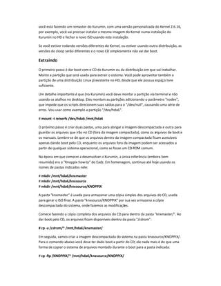 você está fazendo um remaster do Kurumin, com uma versão personalizada do Kernel 2.6.16,
por exemplo, você vai precisar instalar a mesma imagem do Kernel numa instalação do
Kurumin no HD e fechar o novo ISO usando esta instalação.
Se você estiver rodando versões diferentes do Kernel, ou estiver usando outra distribuição, as
versões do cloop serão diferentes e o novo CD simplesmente não vai dar boot.
Extraindo
O primeiro passo é dar boot com o CD do Kurumin ou da distribuição em que vai trabalhar.
Monte a partição que será usada para extrair o sistema. Você pode aproveitar também a
partição de uma distribuição Linux já existente no HD, desde que ele possua espaço livre
suficiente.
Um detalhe importante é que (no Kurumin) você deve montar a partição via terminal e não
usando os atalhos no desktop. Eles montam as partições adicionando o parâmetro nodev,
que impede que os scripts direcionem suas saídas para o /dev/null, causando uma série de
erros. Vou usar como exemplo a partição /dev/hda6.
# mount -t reiserfs /dev/hda6 /mnt/hda6
O próximo passo é criar duas pastas, uma para abrigar a imagem descompactada e outra para
guardar os arquivos que irão no CD (fora da imagem compactada), como os arquivos de boot e
os manuais. Lembre-se de que os arquivos dentro da imagem compactada ficam acessíveis
apenas dando boot pelo CD, enquanto os arquivos fora da imagem podem ser acessados a
partir de qualquer sistema operacional, como se fosse um CD-ROM comum.
Na época em que comecei a desenvolver o Kurumin, a única referência (embora bem
resumido) era o Knoppix how-to do Eadz. Em homenagem, continuo até hoje usando os
nomes de pastas indicados nele:
# mkdir /mnt/hda6/knxmaster
# mkdir /mnt/hda6/knxsource
# mkdir /mnt/hda6/knxsource/KNOPPIX
A pasta knxmaster é usada para armazenar uma cópia simples dos arquivos do CD, usada
para gerar o ISO final. A pasta knxsource/KNOPPIX por sua vez armazena a cópia
descompactada do sistema, onde fazemos as modificações.
Comece fazendo a cópia completa dos arquivos do CD para dentro da pasta knxmaster/. Ao
dar boot pelo CD, os arquivos ficam disponíveis dentro da pasta /cdrom:
# cp -a /cdrom/* /mnt/hda6/knxmaster/
Em seguida, vamos criar a imagem descompactada do sistema na pasta knxsource/KNOPPIX/.
Para o comando abaixo você deve ter dado boot a partir do CD; ele nada mais é do que uma
forma de copiar o sistema de arquivos montado durante o boot para a pasta indicada:
# cp -Rp /KNOPPIX/* /mnt/hda6/knxsource/KNOPPIX/
 