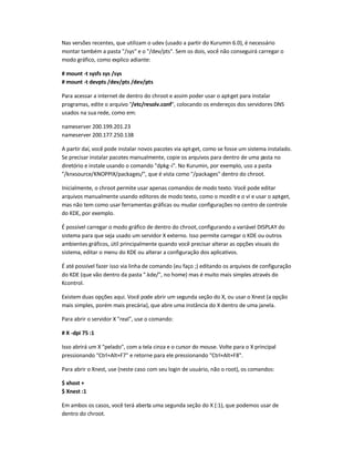 Nas versões recentes, que utilizam o udev (usado a partir do Kurumin 6.0), é necessário
montar também a pasta /sys e o /dev/pts. Sem os dois, você não conseguirá carregar o
modo gráfico, como explico adiante:
# mount -t sysfs sys /sys
# mount -t devpts /dev/pts /dev/pts
Para acessar a internet de dentro do chroot e assim poder usar o apt-get para instalar
programas, edite o arquivo /etc/resolv.conf, colocando os endereços dos servidores DNS
usados na sua rede, como em:
nameserver 200.199.201.23
nameserver 200.177.250.138
A partir daí, você pode instalar novos pacotes via apt-get, como se fosse um sistema instalado.
Se precisar instalar pacotes manualmente, copie os arquivos para dentro de uma pasta no
diretório e instale usando o comando dpkg-i. No Kurumin, por exemplo, uso a pasta
/knxsource/KNOPPIX/packages/, que é vista como /packages dentro do chroot.
Inicialmente, o chroot permite usar apenas comandos de modo texto. Você pode editar
arquivos manualmente usando editores de modo texto, como o mcedit e o vi e usar o apt-get,
mas não tem como usar ferramentas gráficas ou mudar configurações no centro de controle
do KDE, por exemplo.
É possível carregar o modo gráfico de dentro do chroot,configurando a variável DISPLAY do
sistema para que seja usado um servidor X externo. Isso permite carregar o KDE ou outros
ambientes gráficos, útil principalmente quando você precisar alterar as opções visuais do
sistema, editar o menu do KDE ou alterar a configuração dos aplicativos.
É até possível fazer isso via linha de comando (eu faço ;) editando os arquivos de configuração
do KDE (que vão dentro da pasta .kde/, no home) mas é muito mais simples através do
Kcontrol.
Existem duas opções aqui. Você pode abrir um segunda seção do X, ou usar o Xnest (a opção
mais simples, porém mais precária), que abre uma instância do X dentro de uma janela.
Para abrir o servidor X real, use o comando:
# X -dpi 75 :1
Isso abrirá um X pelado, com a tela cinza e o cursor do mouse. Volte para o X principal
pressionando Ctrl+Alt+F7 e retorne para ele pressionando Ctrl+Alt+F8.
Para abrir o Xnest, use (neste caso com seu login de usuário, não o root), os comandos:
$ xhost +
$ Xnest :1
Em ambos os casos, você terá aberta uma segunda seção do X (:1), que podemos usar de
dentro do chroot.
 