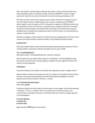 Caso, mais adiante, você faça alguma alteração que quebre o sistema, basta dar boot com o
último CD gerado, deletar o conteúdo da pasta /knxsource/KNOPPIX e extrair a imagem
novamente. Você terá seu sistema de volta da forma como estava quando gravou o CD.
Para fazer os testes, você tem duas opções: gravar os CDs e dar boot num segundo micro ou
usar uma máquina virtual, configurada para usar o arquivo .iso gerado como CD-ROM (a
melhor opção se você tem apenas um PC). Evite gravar as imagens em CD-RW para testar, pois
eles apresentam muitos erros de leitura, que podem levar a problemas estranhos no sistema,
causados por falta de arquivos. Eles podem fazer você perder muito tempo procurando por
problemas que na verdade são causados pela mídia. Use CD-R normais, ou use diretamente os
arquivos .iso dentro da VM.
Ao fechar as imagens, comece limpando o cache de pacotes do apt-get dentro do chroot. O apt
conserva uma cópia de todos os pacotes baixados, o que desperdiça bastante espaço.
# apt-get clean
Você pode também deletar a base de dados dos pacotes disponíveis (que é gerada ao rodar o
apt-get update), reduzindo o tamanho daimagem final em quase 10 MB:
# rm -f /var/lib/apt/lists/*
(não delete a pasta /var/lib/apt/lists/partial, apenas os arquivos)
Outro comando útil, que ajuda a liberar espaço é o deborphan, que lista bibliotecas órfãs,
que não são necessárias para nenhum programa instalado. Elas vão surgindo conforme você
instala e remove programas.
# deborphan
Os pacotes listados por ele podem ser removidos com segurança usando o apt-get remove.
Delete também o histórico de comandos do root, que contém os comandos quevocê executou
durante o processo de personalização; não existe necessidade de divulgá-los ao mundo.
Aproveite para eliminar também o diretório .rr_moved:
# rm -f /home/root/.bash_history
# rm -rf /.rr_moved
Finalmente chegou hora de dar adeus ao chroot egerar a nova imagem. Comece desmontando
o /dev/pts, o /sys e o diretório /proc que montamos no início do processo, caso
contrário todo o conteúdo da memória e do diretório /dev será incluído na imagem, gerando
um arquivo gigante:
# umount /dev/pts
# umount /sys
# umount /proc
Agora pressione CTRL+D para sair do chroot.
 