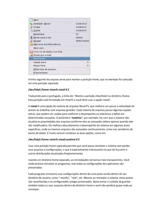 A linha seguinte do arquivo serve para montar a partição home, que no exemplo foi colocada
em uma partição separada:
/dev/hda3 /home reiserfs notail 0 2
Traduzindo para o português, a linha diz: "Monte a partição /dev/hda3 no diretório /home.
Esta partição está formatada em reiserfs e você deve usar a opção notail".
O notail é uma opção do sistema de arquivos ReiserFS, que melhora um pouco a velocidade de
acesso ao trabalhar com arquivos grandes. Cada sistema de arquivos possui algumas opções
extras, que podem ser usadas para melhorar o desempenho ou tolerância a falhas em
determinadas situações. O parâmetro "noatime", por exemplo, faz com que o sistema não
atualize as propriedades dos arquivos conforme eles ao acessados (altera apenas quando eles
são modificados). Ela melhora absurdamente o desempenho do sistema em algumas áreas
específicas, onde os mesmos arquivos são acessados continuamente, como nos servidores de
banco de dados. É muito comum combinar as duas opções, como em:
/dev/hda3 /home reiserfs notail,noatime 0 2
Usar uma partição home separada permite que você possa reinstalar o sistema sem perder
seus arquivos e configurações, o que é especialmente interessante nocaso do Kurumin e
outras distribuições atualizadas freqüentemente.
Usando um diretório home separado, as reinstalações tornam-se mais transparentes. Você
ainda precisa reinstalar os programas, mas todas as configurações dos aplicativos são
preservadas.
Cada programa armazena suas configurações dentro de uma pasta oculta dentro do seu
diretório de usuário, como ".mozilla", ".kde", etc. Mesmo ao reinstalar o sistema, estas pastas
são reconhecidas e as configurações antigas preservadas. Basta tomar o cuidado de guardar
também todos os seus arquivos dentro do diretório home e você não perderá quase nada ao
reinstalar.
 