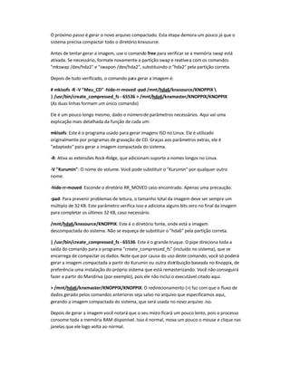 O próximo passo é gerar o novo arquivo compactado. Esta etapa demora um pouco já que o
sistema precisa compactar todo o diretório knxsource.
Antes de tentar gerar a imagem, use o comando free para verificar se a memória swap está
ativada. Se necessário, formate novamente a partição swap e reative-a com os comandos
mkswap /dev/hda2 e swapon /dev/hda2, substituindo o hda2 pela partição correta.
Depois de tudo verificado, o comando para gerar a imagem é:
# mkisofs -R -V Meu_CD -hide-rr-moved -pad /mnt/hda6/knxsource/KNOPPIX 
| /usr/bin/create_compressed_fs - 65536  /mnt/hda6/knxmaster/KNOPPIX/KNOPPIX
(As duas linhas formam um único comando)
Ele é um pouco longo mesmo, dado o númerode parâmetros necessários. Aqui vai uma
explicação mais detalhada da função de cada um:
mkisofs: Este é o programa usado para gerar imagens ISO no Linux. Ele é utilizado
originalmente por programas de gravação de CD. Graças aos parâmetros extras, ele é
adaptado para gerar a imagem compactada do sistema.
-R: Ativa as extensões Rock-Ridge, que adicionam suporte a nomes longos no Linux.
-V Kurumin: O nome do volume. Você pode substituir o Kurumin por qualquer outro
nome.
-hide-rr-moved: Esconde o diretório RR_MOVED caso encontrado. Apenas uma precaução.
-pad: Para prevenir problemas de leitura, o tamanho total da imagem deve ser sempre um
múltiplo de 32 KB. Este parâmetro verifica isso e adiciona alguns bits zero no final da imagem
para completar os últimos 32 KB, caso necessário.
/mnt/hda6/knxsource/KNOPPIX: Este é o diretório fonte, onde está a imagem
descompactada do sistema. Não se esqueça de substituir o hda6 pela partição correta.
| /usr/bin/create_compressed_fs - 65536: Este é o grande truque. O pipe direciona toda a
saída do comando para o programa create_compressed_fs (incluído no sistema), que se
encarrega de compactar os dados. Note que por causa do uso deste comando, você só poderá
gerar a imagem compactada a partir do Kurumin ou outra distribuição baseada no Knoppix, de
preferência uma instalação do próprio sistema que está remasterizando. Você não conseguirá
fazer a partir do Mandriva (por exemplo), pois ele não inclui o executável citado aqui.
 /mnt/hda6/knxmaster/KNOPPIX/KNOPPIX: O redirecionamento () faz com que o fluxo de
dados gerado pelos comandos anteriores seja salvo no arquivo que especificamos aqui,
gerando a imagem compactada do sistema, que será usada no novo arquivo .iso.
Depois de gerar a imagem você notará que o seu micro ficará um pouco lento, pois o processo
consome toda a memória RAM disponível. Isso é normal, mova um pouco o mouse e clique nas
janelas que ele logo volta ao normal.
 