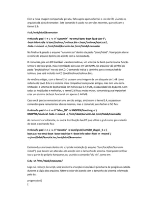 Com a nova imagem compactada gerada, falta agora apenas fechar o .iso do CD, usando os
arquivos da pasta knxmaster. Este comando é usado nas versões recentes, que utilizam o
Kernel 2.6:
# cd /mnt/hda6/knxmaster
# mkisofs -pad -l -r -J -v -V Kurumin -no-emul-boot -boot-load-size 4 
-boot-info-table -b boot/isolinux/isolinux.bin-c boot/isolinux/boot.cat 
-hide-rr-moved -o /mnt/hda6/kurumin.iso /mnt/hda6/knxmaster
No final será gerado o arquivo kurumin.iso dentro da pasta /mnt/hda6. Você pode alterar
o nome do arquivo destino de acordo com a necessidade.
O comando gera um CD bootável usando o isolinux, um sistema de boot que tem uma função
similar à do lilo e grub, mas é otimizado para uso em CD-ROMs. Os arquivos vão dentro da
pasta boot/isolinux no raiz do CD. O comando indica o caminho para o executável do
isolinux, que será incluído no CD (boot/isolinux/isolinux.bin).
As versões antigas, com o Kernel 2.4, usavam uma imagem de um disquete de 1.44 como
sistema de boot. Este é o sistema mais compatível com placas antigas, mas tem uma séria
limitação: o sistema de boot precisa ter menos que 1.44 MB, a capacidade do disquete. Com
todas as novidades e melhorias, o Kernel 2.6 ficou muito maior, tornando quase impossível
criar um sistema de boot funcional em apenas 1.44 MB.
Caso você precise remasterizar uma versão antiga, ainda com o Kernel2.4, os passos e
comandos para remasterizar são os mesmos, mas o comando para fechar o ISO fica:
# mkisofs -pad -l -r -J -v -V Meu_CD -b KNOPPIX/boot.img -c 
KNOPPIX/boot.cat -hide-rr-moved -o /mnt/hda6/kurumin.iso /mnt/hda6/knxmaster
Ao remasterizar o Kanotix, ou outra distribuição live-CD que utilize o grub como gerenciador
de boot, o comando fica:
# mkisofs -pad -l -r -J -v -V Kanotix -b boot/grub/iso9660_stage1_5-c 
boot.cat -no-emul-boot -boot-load-size 4 -boot-info-table -hide -rr -moved 
-o /mnt/hda6/kanotix.iso /mnt/hda6/knxmaster
Existem duas variáveis dentro do script de instalação (o arquivo /usr/local/bin/kurumin-
install), que devem ser alteradas de acordo com o tamanho do sistema. Você pode verificar
isso a partir do próprio Konqueror, ou usando o comando du-sh, como em:
$ du -sh /mnt/hda6/knxsource/
Logo no começo do script, você encontra a função responsável pela barra de progresso exibida
durante a cópia dos arquivos. Altere o valor de acordo com o tamanho do sistema informado
pelo du:
progressbar()
{
 