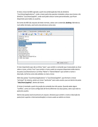 O menu iniciar do KDE é gerado a partir da combinaçãodos links do diretório
/usr/share/applications/, onde a maior parte dos pacotes instalados coloca seus ícones e do
diretório /usr/share/applnk, onde você pode colocar ícones personalizados, que ficam
disponíveis para todos os usuários.
Os ícones do KDE são arquivos de texto normais, salvos com a extensão.desktop. Abrindo-os
num editor de texto, você verá uma estrutura como esta:
O mais importante aqui são as linhas exec, que contém o comando que é executado ao clicar
sobre o ícone, a linha Icon que contém o ícone usado (os arquivos disponíveis estão dentro
da pasta /usr/share/icons) e as linhas Name e GenericName que contém o nome e
descrição, da forma como são exibidos no menu iniciar.
Além das pastas /usr/share/applications e/usr/share/applink, que formam o iniciar
principal do sistema, existe um iniciar particular para cada usuário, que vai dentro da pasta
.kde/share/applnk/, dentro do home.
O iniciar é montado a partir da junção do conteúdo das três pastas. Quando existe algum
conflito, como um ícone configurado de forma diferente nas duas pastas, vale o que está na
pasta do usuário.
Dentro das pastas você encontrará um arquivo .directory que contém o nome e descrição da
pasta (com suporte a internacionalização) e oícone usado ao exibí-la no iniciar:
 