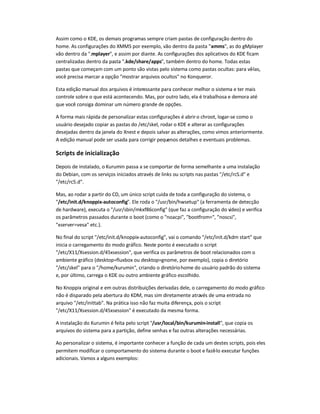 Assim como o KDE, os demais programas sempre criam pastas de configuração dentro do
home. As configurações do XMMS por exemplo, vão dentro da pasta .xmms, as do gMplayer
vão dentro da .mplayer, e assim por diante. As configurações dos aplicativos do KDE ficam
centralizadas dentro da pasta .kde/share/apps, também dentro do home. Todas estas
pastas que começam com um ponto são vistas pelo sistema como pastas ocultas: para vê-las,
você precisa marcar a opção mostrar arquivos ocultos no Konqueror.
Esta edição manual dos arquivos é interessante para conhecer melhor o sistema e ter mais
controle sobre o que está acontecendo. Mas, por outro lado, ela é trabalhosa e demora até
que você consiga dominar um número grande de opções.
A forma mais rápida de personalizar estas configurações é abriro chroot, logar-se como o
usuário desejado copiar as pastas do /etc/skel, rodar o KDE e alterar as configurações
desejadas dentro da janela do Xnest e depois salvar as alterações, como vimos anteriormente.
A edição manual pode ser usada para corrigir pequenos detalhes e eventuais problemas.
Scripts de inicialização
Depois de instalado, o Kurumin passa a se comportar de forma semelhante a uma instalação
do Debian, com os serviços iniciados através de links ou scripts nas pastas /etc/rcS.d e
/etc/rc5.d.
Mas, ao rodar a partir do CD, um único script cuida de toda a configuração do sistema, o
/etc/init.d/knoppix-autoconfig. Ele roda o /usr/bin/hwsetup (a ferramenta de detecção
de hardware), executa o /usr/sbin/mkxf86config (que faz a configuração do vídeo) e verifica
os parâmetros passados durante o boot (como o noacpi, bootfrom=, noscsi,
xserver=vesa etc.).
No final do script /etc/init.d/knoppix-autoconfig, vai o comando /etc/init.d/kdm start que
inicia o carregamento do modo gráfico. Neste ponto é executado o script
/etc/X11/Xsession.d/45xsession, que verifica os parâmetros de boot relacionados com o
ambiente gráfico (desktop=fluxbox ou desktop=gnome, por exemplo), copia o diretório
/etc/skel para o /home/kurumin, criando o diretóriohome do usuário padrão do sistema
e, por último, carrega o KDE ou outro ambiente gráfico escolhido.
No Knoppix original e em outras distribuições derivadas dele, o carregamento do modo gráfico
não é disparado pela abertura do KDM, mas sim diretamente através de uma entrada no
arquivo /etc/inittab. Na prática isso não faz muita diferença, pois o script
/etc/X11/Xsession.d/45xsession é executado da mesma forma.
A instalação do Kurumin é feita pelo script /usr/local/bin/kurumin-install, que copia os
arquivos do sistema para a partição, define senhas e faz outras alterações necessárias.
Ao personalizar o sistema, é importante conhecer a função de cada um destes scripts, pois eles
permitem modificar o comportamento do sistema durante o boot e fazê-lo executar funções
adicionais. Vamos a alguns exemplos:
 