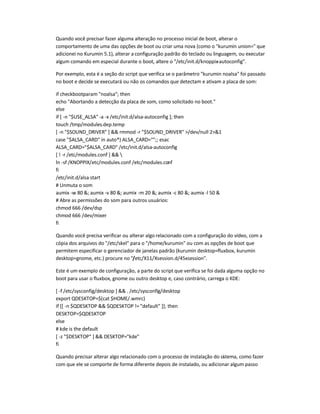 Quando você precisar fazer alguma alteração no processo inicial de boot, alterar o
comportamento de uma das opções de boot ou criar uma nova (como o kurumin union= que
adicionei no Kurumin 5.1), alterar a configuração padrão do teclado ou linguagem, ou executar
algum comando em especial durante o boot, altere o /etc/init.d/knoppix-autoconfig.
Por exemplo, esta é a seção do script que verifica se o parâmetro kurumin noalsa foi passado
no boot e decide se executará ou não os comandos que detectam e ativam a placa de som:
if checkbootparam noalsa; then
echo Abortando a detecção da placa de som, como solicitado no boot.
else
if [ -n $USE_ALSA -a -x /etc/init.d/alsa-autoconfig ]; then
touch /tmp/modules.dep.temp
[ -n $SOUND_DRIVER ]  rmmod -r $SOUND_DRIVER /dev/null 21
case $ALSA_CARD in auto*) ALSA_CARD=;; esac
ALSA_CARD=$ALSA_CARD /etc/init.d/alsa-autoconfig
[ ! -r /etc/modules.conf ]  
ln -sf /KNOPPIX/etc/modules.conf /etc/modules.conf
fi
/etc/init.d/alsa start
# Unmuta o som
aumix -w 80 ; aumix -v 80 ; aumix -m 20 ; aumix -c 80 ; aumix -l 50 
# Abre as permissões do som para outros usuários:
chmod 666 /dev/dsp
chmod 666 /dev/mixer
fi
Quando você precisa verificar ou alterar algo relacionado com a configuração do vídeo, com a
cópia dos arquivos do /etc/skel para o /home/kurumin ou com as opções de boot que
permitem especificar o gerenciador de janelas padrão (kurumin desktop=fluxbox, kurumin
desktop=gnome, etc.) procure no /etc/X11/Xsession.d/45xsession.
Este é um exemplo de configuração, a parte do script que verifica se foi dada alguma opção no
boot para usar o fluxbox, gnome ou outro desktop e, caso contrário, carrega o KDE:
[ -f /etc/sysconfig/desktop ]  . /etc/sysconfig/desktop
export QDESKTOP=$(cat $HOME/.wmrc)
if [[ -n $QDESKTOP  $QDESKTOP != default ]]; then
DESKTOP=$QDESKTOP
else
# kde is the default
[ -z $DESKTOP ]  DESKTOP=kde
fi
Quando precisar alterar algo relacionado com o processo de instalação do sistema, como fazer
com que ele se comporte de forma diferente depois de instalado, ou adicionar algum passo
 