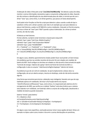 A detecção do vídeo é feita pelo script /usr/sbin/mkxf86config. Ele detecta a placa de vídeo,
monitor e outras informações necessárias e gera o arquivode configuração do vídeo. Quando
ele não conhece a identificação de uma determinada placa de vídeo, é normal que ele use o
driver vesa que, como vimos, é um driver genérico, que possui um baixo desempenho.
Você pode incluir funções no final do script para detectar a placa usando a saída do lspci e
substituir a linha com o driver usando o sed. Este é um exemplo que usei para detectar as
placas Intel Extreme, usadas no HP NX6110 e outros notebooks. Colocado no final do arquivo,
ele troca o driver de vesa para i810 quando a placa é detectada. Se o driver já estiver
correto, ele não faz nada:
# Detecta as Intel Extreme
# (mais adiante, o próprio script renomeia o arquivo para xorg.conf)
vidintel=`lspci | grep Intel Corp. Mobile Graphics`
vidintel2=`lspci | grep Intel Corporation Mobile`
vidintel3=`lspci | grep 915GM/GMS`
if [ -n $vidintel -o -n $vidintel2 -o -n $vidintel3 ]; then
sed -e 's/vesa/i810/g' /etc/X11/XF86Config-4  /etc/X11/XF86Config-4.1
rm -f /etc/X11/XF86Config-4; mv /etc/X11/XF86Config-4.1 /etc/X11/XF86Config-4
fi
Em alguns casos, detalhes aparentemente simples podem fazer você perder um bom tempo.
Um problema que tive nas versões recentes do Kurumin foi com relação com medidor de
bateria do KDE. Você configura se ele deve ser ativado ou não durante o boot através da opção
Controle de energia  Bateria do Laptop dentro do Painel de Controle do KDE e a
configuração é salva no arquivo .kde/share/config/kcmlaptoprc (dentro do home).
O problema é que ele só é útil em notebooks. Se você simplesmente o deixar ativo na
configuração, ele vai ser aberto sempre, mesmo em desktops, onde ele não tenha serventia
alguma.
Uma forma que encontrei para tornar a detecção mais inteligente, fazendo com que ele seja
habilitado apenas em notebooks, foi incluir uma função dentro do arquivo
/etc/X11/Xsession.d/45xsession (que, como vimos, é o responsável pela abertura do X e
carregamento do KDE), que verifica se o módulo battery está ativo (indício que o sistema
está rodando num notebook, com bateria) e altera o arquivo de configuração, desativando o
medidor de bateria quando necessário:
bateria=`lsmod | grep battery`
if [ -z $bateria ]; then
cd /ramdisk/home/kurumin/.kde/share/config/
sed -e 's/Enable=true/Enable=false/g' kcmlaptoprc  kcmlaptoprc2
rm -f kcmlaptoprc; mv kcmlaptoprc2 /kcmlaptoprc
fi
Em alguns casos mais específicos, você pode precisar incluir novas opções de boot. Vimos um
exemplo no tópico sobre como instalar o Kurumin e outras distribuições em pendrives,
 