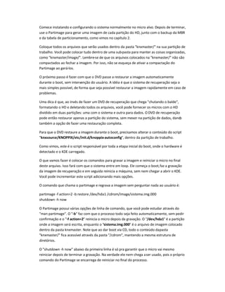 Comece instalando e configurando o sistema normalmente no micro alvo. Depois de terminar,
use o Partimage para gerar uma imagem de cada partição do HD, junto com o backup da MBR
e da tabela de particionamento, como vimos no capítulo 2.
Coloque todos os arquivos que serão usados dentro da pasta knxmaster/ na sua partição de
trabalho. Você pode colocar tudo dentro de uma sub-pasta para manter as coisas organizadas,
como knxmaster/image/. Lembre-se de que os arquivos colocados na knxmaster/ não são
compactados ao fechar a imagem. Por isso, não se esqueça de ativar a compactação do
Partimage ao gerá-los.
O próximo passo é fazer com que o DVD passe a restaurar a imagem automaticamente
durante o boot, sem intervenção do usuário. A idéia é que o sistema de recuperação seja o
mais simples possível, de forma que seja possível restaurar a imagem rapidamente em caso de
problemas.
Uma dica é que, ao invés de fazer um DVD de recuperação que chega chutando o balde,
formatando o HD e deletando todos os arquivos, você pode fornecer os micros com o HD
dividido em duas partições: uma com o sistema e outra para dados. O DVD de recuperação
pode então restaurar apenas a partição do sistema, sem mexer na partição de dados, dando
também a opção de fazer uma restauração completa.
Para que o DVD restaure a imagem durante o boot, precisamos alterar o conteúdo do script
knxsource/KNOPPIX/etc/init.d/knoppix-autoconfig, dentro da partição de trabalho.
Como vimos, este é o script responsável por toda a etapa inicial do boot, onde o hardware é
detectado e o KDE carregado.
O que vamos fazer é colocar os comandos para gravar a imagem e reiniciar o micro no final
deste arquivo. Isso fará com que o sistema entre em loop. Ele começa o boot,faz a gravação
da imagem de recuperação e em seguida reinicia a máquina, sem nem chegar a abrir o KDE.
Você pode incrementar este script adicionando mais opções.
O comando que chama o partimage e regrava a imagem sem perguntar nada ao usuário é:
partimage -f action=2 -b restore /dev/hda1 /cdrom/image/sistema.img.000
shutdown -h now
O Partimage possui várias opções de linha de comando, que você pode estudar através do
man partimage. O -b faz com que o processo todo seja feito automaticamente, sem pedir
confirmação e o -f action=2 reinicia o micro depois da gravação. O /dev/hda1 é a partição
onde a imagem será escrita, enquanto o sistema.img.000 é o arquivo de imagem colocado
dentro da pasta knxmaster. Note que ao dar boot via CD, todo o conteúdo dapasta
knxmaster/ fica acessível através da pasta /cdrom, mantendo a mesma estrutura de
diretórios.
O shutdown -h now abaixo da primeira linha é só pra garantir que o micro vai mesmo
reiniciar depois de terminar a gravação. Na verdade ele nem chega aser usado, pois o próprio
comando do Partimage se encarrega de reiniciar no final do processo.
 