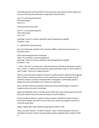 Você pode adicionar as linhas próximo do final do arquivo, logo abaixo das linhas abaixo, que
marcam o final da parte de detecção e configuração inicial do sistema:
echo 6  /proc/sys/kernel/printk
# Re-enable signals
trap 2 3 11
O final do arquivo ficará assim:
echo 6  /proc/sys/kernel/printk
# Re-enable signals
trap 2 3 11
partimage -f action=2 -b restore /dev/hda1 /cdrom/image/sistema.img.000
shutdown -h now
# ... seguido pelo restante do script.
Para uma restauração completa do HD, incluindo a MBR e a tabela de particionamento, os
comandos seriam:
dd if=/cdrom/image/hda.mbr of=/dev/hda
sfdisk --force /dev/hda  /cdrom/image/hda.sf
partimage -f action=2 -b restore /dev/hda1 /cdrom/image/sistema.img.000
shutdown -h now
... onde o hda.mbr é o arquivo com a cópia dos primeiros 512 bytes do HD, gerado usando o
dd e o hda.sf é a tabela de particionamento, gerada pelo sfdisk; ambas as coisas incluídas na
pasta image/, junto com a imagem principal.
Note que esta restauração completa vai restaurar o particionamento original do HD, apagando
todos os dados. É importante exibir um aviso e pedir duas ou mais confirmações antes de
realmente começar o processo. Vocêpode exibir as mensagens e confirmações usando o
dialog, já que elas serão exibidas com o sistema em modo texto.
Caso o HD tenha mais de uma partição (mesmo que vazias), você deve gerar e restaurar a
imagem de cada uma usando o partimage.
Depois da modificação, feche o novo ISO, grave o DVD e faça o teste dando boot no micro alvo.
Você pode também testar dentro de uma máquina virtual do VMware.
No caso da idéia de oferecer a opção de restaurar apenas a partição do sistema ou fazer a
restauração completa, você pode usar um script como o abaixo, que pergunta e executa os
comandos apropriados:
dialog --msgbox Bem vindo o DVD de recuperação do sistema. 8 50
dialog --yes-label Sistema --no-label Completa --yesno Você deseja apenas restaurar a
instalação do sistema, ou fazer uma restauração completa, apagando todos os dados do HD?
n
 
