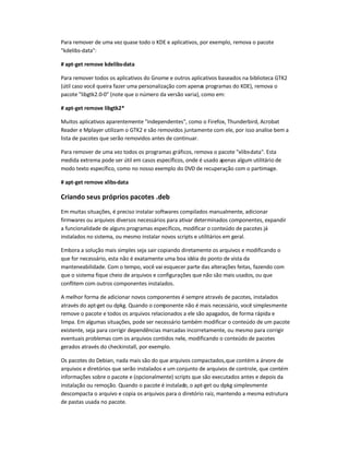 Para remover de uma vez quase todo o KDE e aplicativos, por exemplo, remova o pacote
kdelibs-data:
# apt-get remove kdelibs-data
Para remover todos os aplicativos do Gnome e outros aplicativos baseados na biblioteca GTK2
(útil caso você queira fazer uma personalização com apenas programas do KDE), remova o
pacote libgtk2.0-0 (note que o número da versão varia), como em:
# apt-get remove libgtk2*
Muitos aplicativos aparentemente independentes, como o Firefox, Thunderbird, Acrobat
Reader e Mplayer utilizam o GTK2 e são removidos juntamente com ele, por isso analise bem a
lista de pacotes que serão removidos antes de continuar.
Para remover de uma vez todos os programas gráficos, remova o pacote xlibs-data. Esta
medida extrema pode ser útil em casos específicos, onde é usado apenas algum utilitário de
modo texto específico, como no nosso exemplo do DVD de recuperação com o partimage.
# apt-get remove xlibs-data
Criando seus próprios pacotes .deb
Em muitas situações, é preciso instalar softwares compilados manualmente, adicionar
firmwares ou arquivos diversos necessários para ativar determinados componentes, expandir
a funcionalidade de alguns programas específicos, modificar o conteúdo de pacotes já
instalados no sistema, ou mesmo instalar novos scripts e utilitários em geral.
Embora a solução mais simples seja sair copiando diretamente os arquivos e modificando o
que for necessário, esta não é exatamente uma boa idéia do ponto de vista da
manteneabilidade. Com o tempo, você vai esquecer parte das alterações feitas, fazendo com
que o sistema fique cheio de arquivos e configurações que não são mais usados, ou que
conflitem com outros componentes instalados.
A melhor forma de adicionar novos componentes é sempre através de pacotes, instalados
através do apt-get ou dpkg. Quando o componente não é mais necessário, você simplesmente
remove o pacote e todos os arquivos relacionados a ele são apagados, de forma rápida e
limpa. Em algumas situações, pode ser necessário também modificar o conteúdo de um pacote
existente, seja para corrigir dependências marcadas incorretamente, ou mesmo para corrigir
eventuais problemas com os arquivos contidos nele, modificando o conteúdo de pacotes
gerados através do checkinstall, por exemplo.
Os pacotes do Debian, nada mais são do que arquivos compactados,que contém a árvore de
arquivos e diretórios que serão instalados e um conjunto de arquivos de controle, que contém
informações sobre o pacote e (opcionalmente) scripts que são executados antes e depois da
instalação ou remoção. Quando o pacote é instalado, o apt-get ou dpkg simplesmente
descompacta o arquivo e copia os arquivos para o diretório raiz, mantendo a mesma estrutura
de pastas usada no pacote.
 