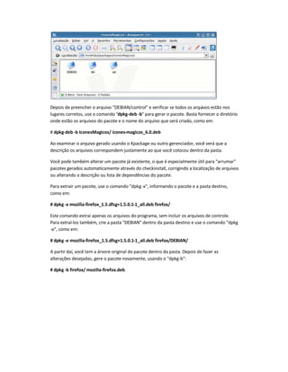 Depois de preencher o arquivo DEBIAN/control e verificar se todos os arquivos estão nos
lugares corretos, use o comando dpkg-deb -b para gerar o pacote. Basta fornecer o diretório
onde estão os arquivos do pacote e o nome do arquivo que será criado, como em:
# dpkg-deb -b IconesMagicos/ icones-magicos_6.0.deb
Ao examinar o arquivo gerado usando o Kpackage ou outro gerenciador, você verá que a
descrição os arquivos correspondem justamente ao que você colocou dentro da pasta.
Você pode também alterar um pacote já existente, o que é especialmente útil para arrumar
pacotes gerados automaticamente através do checkinstall, corrigindo a localização de arquivos
ou alterando a descrição ou lista de dependências do pacote.
Para extrair um pacote, use o comando dpkg-x, informando o pacote e a pasta destino,
como em:
# dpkg -x mozilla-firefox_1.5.dfsg+1.5.0.1-1_all.deb firefox/
Este comando extrai apenas os arquivos do programa, sem incluir os arquivos de controle.
Para extraí-los também, crie a pasta DEBIAN dentro da pasta destino e use o comando dpkg
-e, como em:
# dpkg -e mozilla-firefox_1.5.dfsg+1.5.0.1-1_all.deb firefox/DEBIAN/
A partir daí, você tem a árvore original do pacote dentro da pasta. Depois de fazer as
alterações desejadas, gere o pacote novamente, usando o dpkg-b:
# dpkg -b firefox/ mozilla-firefox.deb
 