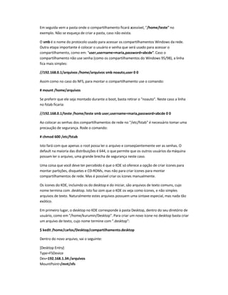 Em seguida vem a pasta onde o compartilhamento ficará acessível, "/home/teste" no
exemplo. Não se esqueça de criar a pasta, caso não exista.
O smb é o nome do protocolo usado para acessar os compartilhamentos Windows da rede.
Outra etapa importante é colocar o usuário e senha que será usado para acessar o
compartilhamento, como em: "user,username=maria,password=abcde". Caso o
compartilhamento não use senha (como os compartilhamentos do Windows 95/98), a linha
fica mais simples:
//192.168.0.1/arquivos /home/arquivos smb noauto,user 0 0
Assim como no caso do NFS, para montar o compartilhamento use o comando:
# mount /home/arquivos
Se preferir que ele seja montado durante o boot, basta retirar o "noauto". Neste caso a linha
no fstab ficaria:
//192.168.0.1/teste /home/teste smb user,username=maria,password=abcde 0 0
Ao colocar as senhas dos compartilhamentos de rede no "/etc/fstab" é necessário tomar uma
precaução de segurança. Rode o comando:
# chmod 600 /etc/fstab
Isto fará com que apenas o root possa ler o arquivo e conseqüentemente ver as senhas. O
default na maioria das distribuições é 644, o que permite que os outros usuários da máquina
possam ler o arquivo, uma grande brecha de segurança neste caso.
Uma coisa que você deve ter percebido é que o KDE só oferece a opção de criar ícones para
montar partições, disquetes e CD-ROMs, mas não para criar ícones para montar
compartilhamentos de rede. Mas é possível criar os ícones manualmente.
Os ícones do KDE, incluindo os do desktop e do iniciar, são arquivos de texto comuns, cujo
nome termina com .desktop. Isto faz com que o KDE os veja como ícones, e não simples
arquivos de texto. Naturalmente estes arquivos possuem uma sintaxe especial, mas nada tão
exótico.
Em primeiro lugar, o desktop no KDE corresponde à pasta Desktop, dentro do seu diretório de
usuário, como em "/home/kurumin/Desktop". Para criar um novo ícone no desktop basta criar
um arquivo de texto, cujo nome termine com ".desktop":
$ kedit /home/carlos/Desktop/compartilhamento.desktop
Dentro do novo arquivo, vai o seguinte:
[Desktop Entry]
Type=FSDevice
Dev=192.168.1.34:/arquivos
MountPoint=/mnt/nfs
 