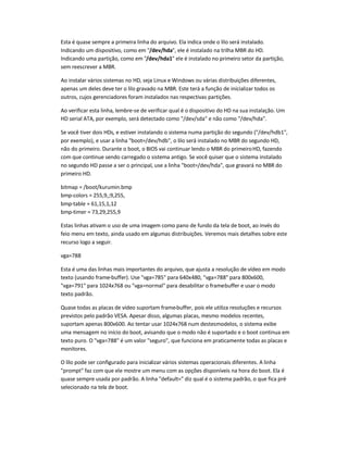 Esta é quase sempre a primeira linha do arquivo. Ela indica onde o lilo será instalado.
Indicando um dispositivo, como em "/dev/hda", ele é instalado na trilha MBR do HD.
Indicando uma partição, como em "/dev/hda1" ele é instalado no primeiro setor da partição,
sem reescrever a MBR.
Ao instalar vários sistemas no HD, seja Linux e Windows ou várias distribuições diferentes,
apenas um deles deve ter o lilo gravado na MBR. Este terá a função de inicializar todos os
outros, cujos gerenciadores foram instalados nas respectivas partições.
Ao verificar esta linha, lembre-se de verificar qual é o dispositivo do HD na sua instalação. Um
HD serial ATA, por exemplo, será detectado como "/dev/sda" e não como "/dev/hda".
Se você tiver dois HDs, e estiver instalando o sistema numa partição do segundo ("/dev/hdb1",
por exemplo), e usar a linha "boot=/dev/hdb", o lilo será instalado no MBR do segundo HD,
não do primeiro. Durante o boot, o BIOS vai continuar lendo o MBR do primeiroHD, fazendo
com que continue sendo carregado o sistema antigo. Se você quiser que o sistema instalado
no segundo HD passe a ser o principal, use a linha "boot=/dev/hda", que gravará no MBR do
primeiro HD.
bitmap = /boot/kurumin.bmp
bmp-colors = 255,9,;9,255,
bmp-table = 61,15,1,12
bmp-timer = 73,29,255,9
Estas linhas ativam o uso de uma imagem como pano de fundo da tela de boot, ao invés do
feio menu em texto, ainda usado em algumas distribuições. Veremos mais detalhes sobre este
recurso logo a seguir.
vga=788
Esta é uma das linhas mais importantes do arquivo, que ajusta a resolução de vídeo em modo
texto (usando frame-buffer). Use "vga=785" para 640x480, "vga=788" para 800x600,
"vga=791" para 1024x768 ou "vga=normal" para desabilitar o frame-buffer e usar o modo
texto padrão.
Quase todas as placas de vídeo suportam frame-buffer, pois ele utiliza resoluções e recursos
previstos pelo padrão VESA. Apesar disso, algumas placas, mesmo modelos recentes,
suportam apenas 800x600. Ao tentar usar 1024x768 num destesmodelos, o sistema exibe
uma mensagem no início do boot, avisando que o modo não é suportado e o boot continua em
texto puro. O "vga=788" é um valor "seguro", que funciona em praticamente todas as placas e
monitores.
O lilo pode ser configurado para inicializar vários sistemas operacionais diferentes. A linha
"prompt" faz com que ele mostre um menu com as opções disponíveis na hora do boot. Ela é
quase sempre usada por padrão. A linha "default=" diz qual é o sistema padrão, o que fica pré-
selecionado na tela de boot.
 