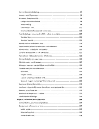 Escrevendo scripts de backup................................ ................................ ............................. 87
Usando o autofs/automount................................ ................................ .............................. 92
Acessando dispositivos USB................................ ................................ ................................ 94
Configurando manualmente................................ ................................ ........................... 94
Devs e hotplug................................ ................................ ................................ ................ 98
Entendendo o udev................................ ................................ ................................ ...... 100
Renomeando interfaces de rede com o udev................................ ................................ 102
Fazendo backup e recuperando a MBR e tabela de partições................................ ........... 104
Usando o Gpart................................ ................................ ................................ ............ 105
Usando o Testdisk ................................ ................................ ................................ ........ 106
Recuperando partições danificadas................................ ................................ .................. 109
Gerenciamento de setores defeituosos como o ReiserFS................................ .................. 114
Monitorando a saúde do HD com o SMART................................ ................................ ...... 116
Copiando dados de HDs ou CDs defeituosos................................ ................................ ..... 120
Aproveitando módulos de memória defeituosos................................ .............................. 122
Eliminando dados com segurança................................ ................................ ..................... 123
Administrando a memória swap................................ ................................ ....................... 127
Ativando o suporte a mair de 1GB de memória RAM................................ ........................ 129
Clonando partições com o Partimage................................ ................................ ............... 131
Instalando................................ ................................ ................................ .................... 132
Funções básicas................................ ................................ ................................ ............ 133
Fazendo uma imagem de todo o HD................................ ................................ ............. 138
Gravando imagens num compartilhamento darede................................ ..................... 139
Segurança: detectando rootkits................................ ................................ ........................ 143
Instalando o Kurumin 7 (e outras distros) num pendrive ou cartão................................ ... 145
Salvando as configurações................................ ................................ ................................ 153
Monitores de temperatura e coolers................................ ................................ ................ 155
Gerenciamento de energia................................ ................................ ............................... 159
Capítulo 3: Instalando drivers adicionais................................ ................................ ............. 164
Verificando links, arquivos e compiladores................................ ................................ ....... 164
Configurando softmodems no Linux................................ ................................ ................. 167
A idéia básica................................ ................................ ................................ ................ 168
Driver da Smartlink................................ ................................ ................................ ....... 169
Intel AC97 e ATI IXP................................ ................................ ................................ ...... 174
 