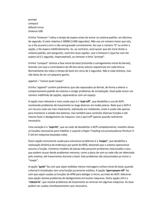 prompt
compact
default=Linux
timeout=100
A linha "timeout=" indica o tempo de espera antes de entrar no sistema padrão, em décimos
de segundo. O valor máximo é 30000 (3.000 segundos). Não use um número maior que isto,
ou o lilo acusará o erro e não será gravado corretamente. Ao usar o número "0" ou omitir a
opção, o lilo espera indefinidamente. Se, ao contrário, você quiser que ele inicie direto o
sistema padrão, sem perguntar, você tem duas opções: usar a timeout=1 (que faz com ele
espere só 0.1 segundo, imperceptível), ou remover a linha "prompt".
A linha "compact" otimiza a fase inicial do boot (incluindo o carregamento inicial do Kernel),
fazendo com que a controladora do HD leia vários setores seqüenciais em cada leitura.
Normalmente ela reduz o tempo de boot em cerca de 2 segundos. Não é nada drástico, mas
não deixa de ser um pequeno ganho.
append = "nomce quiet noapic"
A linha "append" contém parâmetros que são repassados ao Kernel, de forma a alterar o
comportamento padrão do sistema e corrigir problemas de inicialização. Você pode incluir um
número indefinido de opções, separando-as com um espaço.
A opção mais relevante e mais usada aqui é o "acpi=off", que desabilita o uso do ACPI,
resolvendo problemas de travamento ou bugs diversos em muitas placas. Note que o ACPI é
um recurso cada vez mais importante, sobretudo em notebooks, onde é usado não apenas
para monitorar o estado das baterias, mas também para controlar diversas funções e até
mesmo fazer o desligamento da máquina. Use o apci=off"apenas quando realmente
necessário.
Uma variação é o "acpi=ht", que ao invés de desabilitar o ACPI completamente, mantém ativas
as funções necessárias para habilitar o suporte a Hyper Treading nos processadores Pentium 4.
É útil em máquinas baseadas neles.
Outra opção comumente usada para solucionar problemas é a "noapci", que desabilita a
realocação dinâmica de endereços por parte do BIOS, deixando que o sistema operacional
assuma a função. Inúmeros modelos de placas-mãe possuem problemas relacionados a isso,
que podem causar desde problemas menores, como a placa de som ou rede não ser detectada
pelo sistema, até travamentos durante o boot. Este problemas são solucionados ao incluir o
"noapic".
A opção "quiet" faz com que sejam exibidas menos mensagens nafase inicial do boot, quando
o Kernel é inicializado; tem uma função puramente estética. A opção "apm=power-off" faz
com que sejam usadas as funções do APM para desligar o micro, ao invés do ACPI. Adicionar
esta opção resolve problemas de desligamento emmuitas máquinas. Outra opção útil é a
"reboot=b", que resolve problemas de travamento ao reiniciar em algumas máquinas. As duas
podem ser usadas simultaneamente caso necessário.
 