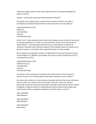 Todas estas opções, quando usadas, são incluídas dentro da linha append (separadas por
espaço), como em:
append = "nomce quiet noapic acpi=off apm=power-off reboot=b"
Em seguida, vem a seção principal, responsável por inicializar o sistema. Ela contém a
localização do executável principal do Kernel e do arquivo initrd, caso seja usado um:
image=/boot/vmlinuz-2.6.14
label=Linux
root=/dev/hda1
read-only
initrd=/boot/initrd.gz
A linha "root=" indica a partição onde o sistema está instalado, ou seja, onde o lilo vai procurar
os arquivos especificados. O "Label" é o nome do sistema, da forma como você escreve na
opção "default=". Uma observação importante é que o nome pode ter no máximo 14
caracteres e não deve conter caracteres especiais. O lilo é bastante chato com relação a erros
dentro do arquivo, se recusando a fazer a gravação até que o erro seja corrigido.
Esta é a seção que é duplicada ao instalar um segundo Kernel. Caso você instalasse o pacote
"kernel-image-2.6.15_i368.deb", por exemplo, que criasse o arquivo "/boot/vmlinuz-2.6.15",
você adicionaria as linhas:
image=/boot/vmlinuz-2.6.15
label=kernel-2.6.15
root=/dev/hda1
read-only
initrd=/boot/initrd.gz
Ao reiniciar o micro, você passaria a escolher entre os dois kernels na hora do boot. Se
quisesse tornar o 2.6.15 a opção padrão, bastaria fazer a alteração na linha "default=".
Ao instalar vários sistemas na mesma máquina, você pode adicionar linhas extras referentes a
cada um. Neste caso, fazemos uma coisa chamada "chain load", onde o lilo carrega o
gerenciador de boot do outro sistema (instalado na partição) e deixa que ele faça seu trabalho,
carregando o respectivo sistema. A configuração para outros sistemas é bem simples, pois
você só precisa indicar a partição de instalação e o nome de cada um, como em:
other=/dev/hda2
label=Slackware
other=/dev/hda3
label=Mandriva
other=/dev/hda5
label=Fedora
 