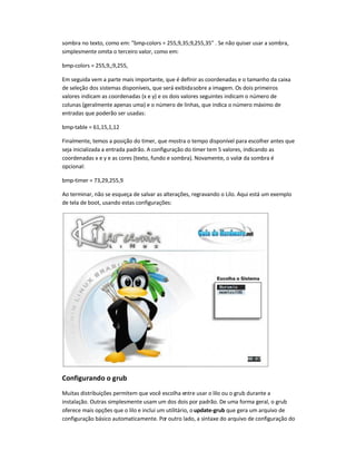 sombra no texto, como em: "bmp-colors = 255,9,35;9,255,35" . Se não quiser usar a sombra,
simplesmente omita o terceiro valor, como em:
bmp-colors = 255,9,;9,255,
Em seguida vem a parte mais importante, que é definir as coordenadas e o tamanho da caixa
de seleção dos sistemas disponíveis, que será exibidasobre a imagem. Os dois primeiros
valores indicam as coordenadas (x e y) e os dois valores seguintes indicam o número de
colunas (geralmente apenas uma) e o número de linhas, que indica o número máximo de
entradas que poderão ser usadas:
bmp-table = 61,15,1,12
Finalmente, temos a posição do timer, que mostra o tempo disponível para escolher antes que
seja inicializada a entrada padrão. A configuração do timer tem 5 valores, indicando as
coordenadas x e y e as cores (texto, fundo e sombra). Novamente, o valor da sombra é
opcional:
bmp-timer = 73,29,255,9
Ao terminar, não se esqueça de salvar as alterações, regravando o Lilo. Aqui está um exemplo
de tela de boot, usando estas configurações:
Configurando o grub
Muitas distribuições permitem que você escolha entre usar o lilo ou o grub durante a
instalação. Outras simplesmente usam um dos dois por padrão. De uma forma geral, o grub
oferece mais opções que o lilo e inclui um utilitário, o update-grub que gera um arquivo de
configuração básico automaticamente. Por outro lado, a sintaxe do arquivo de configuração do
 