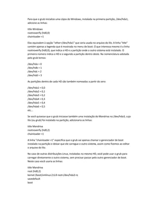 Para que o grub inicialize uma cópia do Windows, instalada na primeira partição, /dev/hda1,
adicione as linhas:
title Windows
rootnoverify (hd0,0)
chainloader +1
Elas equivalem à opção "other=/dev/hda1" que seria usada no arquivo do lilo. A linha "title"
contém apenas a legenda que é mostrada no menu de boot. O que interessa mesmo é a linha
rootnoverify (hd0,0), que indica o HD e a partição onde o outro sistema está instalado. O
primeiro número indica o HD e o segundo a partição dentro deste. Na nomenclatura adotada
pelo grub temos:
/dev/hda = 0
/dev/hdb = 1
/dev/hdc = 2
/dev/hdd = 3
As partições dentro de cada HD são também nomeadas a partir do zero:
/dev/hda1 = 0,0
/dev/hda2 = 0,1
/dev/hda3 = 0,2
/dev/hda4 = 0,3
/dev/hda5 = 0,4
/dev/hda6 = 0,5
etc...
Se você quisesse que o grub iniciasse também uma instalação do Mandriva no /dev/hda3, cujo
lilo (ou grub) foi instalado na partição, adicionaria as linhas:
title Mandriva
rootnoverify (hd0,2)
chainloader +1
A linha "chainloader +1" especifica que o grub vai apenas chamar o gerenciador de boot
instalado na partição e deixar que ele carregue o outro sistema, assim como fizemos ao editar
o arquivo do lilo.
No caso de outras distribuições Linux, instaladas no mesmo HD, você pode usar o grub para
carregar diretamente o outro sistema, sem precisar passar pelo outro gerenciador de boot.
Neste caso você usaria as linhas:
title Mandriva
root (hd0,2)
kernel /boot/vmlinuz-2.6.8 root=/dev/hda3 ro
savedefault
boot
 
