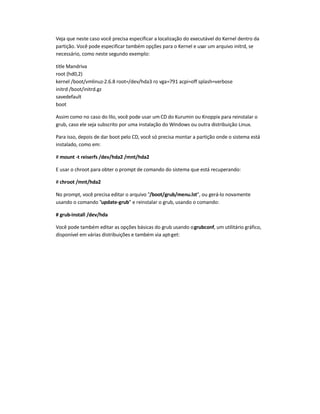 Veja que neste caso você precisa especificar a localização do executável do Kernel dentro da
partição. Você pode especificar também opções para o Kernel e usar um arquivo initrd, se
necessário, como neste segundo exemplo:
title Mandriva
root (hd0,2)
kernel /boot/vmlinuz-2.6.8 root=/dev/hda3 ro vga=791 acpi=off splash=verbose
initrd /boot/initrd.gz
savedefault
boot
Assim como no caso do lilo, você pode usar um CD do Kurumin ou Knoppix para reinstalar o
grub, caso ele seja subscrito por uma instalação do Windows ou outra distribuição Linux.
Para isso, depois de dar boot pelo CD, você só precisa montar a partição onde o sistema está
instalado, como em:
# mount -t reiserfs /dev/hda2 /mnt/hda2
E usar o chroot para obter o prompt de comando do sistema que está recuperando:
# chroot /mnt/hda2
No prompt, você precisa editar o arquivo "/boot/grub/menu.lst", ou gerá-lo novamente
usando o comando "update-grub" e reinstalar o grub, usando o comando:
# grub-install /dev/hda
Você pode também editar as opções básicas do grub usando ogrubconf, um utilitário gráfico,
disponível em várias distribuições e também via apt-get:
 
