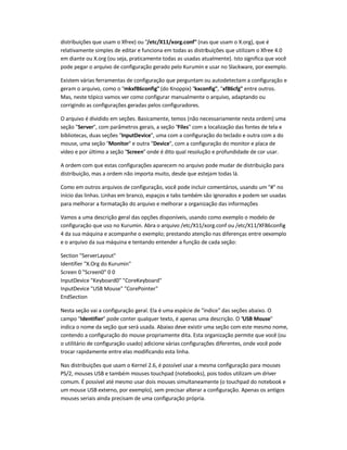 distribuições que usam o Xfree) ou "/etc/X11/xorg.conf" (nas que usam o X.org), que é
relativamente simples de editar e funciona em todas as distribuições que utilizam o Xfree 4.0
em diante ou X.org (ou seja, praticamente todas as usadas atualmente). Isto significa que você
pode pegar o arquivo de configuração gerado pelo Kurumin e usar no Slackware, por exemplo.
Existem várias ferramentas de configuração que perguntam ou autodetectam a configuração e
geram o arquivo, como o "mkxf86config" (do Knoppix) "kxconfig", "xf86cfg" entre outros.
Mas, neste tópico vamos ver como configurar manualmente o arquivo, adaptando ou
corrigindo as configurações geradas pelos configuradores.
O arquivo é dividido em seções. Basicamente, temos (não necessariamente nesta ordem) uma
seção "Server", com parâmetros gerais, a seção "Files" com a localização das fontes de tela e
bibliotecas, duas seções "InputDevice", uma com a configuração do teclado e outra com a do
mouse, uma seção "Monitor" e outra "Device", com a configuração do monitor e placa de
vídeo e por último a seção "Screen" onde é dito qual resolução e profundidade de cor usar.
A ordem com que estas configurações aparecem no arquivo pode mudar de distribuição para
distribuição, mas a ordem não importa muito, desde que estejam todas lá.
Como em outros arquivos de configuração, você pode incluir comentários, usando um "#" no
início das linhas. Linhas em branco, espaços e tabs também são ignorados e podem ser usadas
para melhorar a formatação do arquivo e melhorar a organização das informações.
Vamos a uma descrição geral das opções disponíveis, usando como exemplo o modelo de
configuração que uso no Kurumin. Abra o arquivo /etc/X11/xorg.conf ou /etc/X11/XF86config-
4 da sua máquina e acompanhe o exemplo; prestando atenção nas diferenças entre oexemplo
e o arquivo da sua máquina e tentando entender a função de cada seção:
Section "ServerLayout"
Identifier "X.Org do Kurumin"
Screen 0 "Screen0" 0 0
InputDevice "Keyboard0" "CoreKeyboard"
InputDevice "USB Mouse" "CorePointer"
EndSection
Nesta seção vai a configuração geral. Ela é uma espécie de "índice" das seções abaixo. O
campo "Identifier" pode conter qualquer texto, é apenas uma descrição. O "USB Mouse"
indica o nome da seção que será usada. Abaixo deve existir uma seção com este mesmo nome,
contendo a configuração do mouse propriamente dita. Esta organização permite que você (ou
o utilitário de configuração usado) adicione várias configurações diferentes, onde você pode
trocar rapidamente entre elas modificando esta linha.
Nas distribuições que usam o Kernel 2.6, é possível usar a mesma configuração para mouses
PS/2, mouses USB e também mouses touchpad (notebooks), pois todos utilizam um driver
comum. É possível até mesmo usar dois mouses simultaneamente (o touchpad do notebook e
um mouse USB externo, por exemplo), sem precisar alterar a configuração. Apenas os antigos
mouses seriais ainda precisam de uma configuração própria.
 