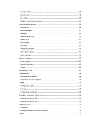 Intel 537 e 536 ................................ ................................ ................................ ............. 176
Lucent e Agere ................................ ................................ ................................ ............. 178
PC-Tel PCI................................ ................................ ................................ ..................... 180
Modems com chipset Conexant................................ ................................ .................... 181
Instalando placas wireless................................ ................................ ................................ 182
Ndiswrapper................................ ................................ ................................ ................. 184
ACX100 e ACX111................................ ................................ ................................ ......... 187
MadWiFi................................ ................................ ................................ ....................... 189
ADMteck ADM8211................................ ................................ ................................ ...... 190
Realtek 8180 ................................ ................................ ................................ ................ 191
Orinoco USB................................ ................................ ................................ ................. 192
Broadcom................................ ................................ ................................ ..................... 193
IPW2100 e IPW2200................................ ................................ ................................ ..... 193
Ralink 2400 e 2500................................ ................................ ................................ ....... 197
Linux-wlan-ng................................ ................................ ................................ ............... 198
Suporte a webcams................................ ................................ ................................ .......... 199
Driver apca5xx................................ ................................ ................................ .............. 201
Logitech QuickCam................................ ................................ ................................ ....... 202
Sqcam ................................ ................................ ................................ .......................... 202
Modems ADSL USB................................ ................................ ................................ ........... 203
Driver da nVidia................................ ................................ ................................ ................ 208
Instalando manualmente................................ ................................ .............................. 208
Ativando os recursos especiais................................ ................................ ..................... 214
FSAA................................ ................................ ................................ ............................. 214
Configurador gráfico................................ ................................ ................................ ..... 216
Twin View................................ ................................ ................................ ..................... 219
Instalando à moda Debian................................ ................................ ............................ 221
Driver para placas com chipset nForce................................ ................................ .............. 223
Ativando o driver de rede................................ ................................ ............................. 224
Ativando o driver de som................................ ................................ .............................. 225
Driver 3D da ATI ................................ ................................ ................................ ............... 225
Instalando................................ ................................ ................................ .................... 227
Configurando e solucionando problemas................................ ................................ ...... 228
Tablets ................................ ................................ ................................ ............................. 233
 