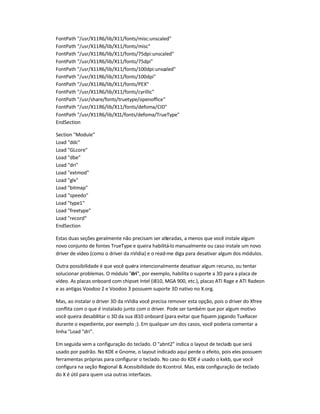 FontPath "/usr/X11R6/lib/X11/fonts/misc:unscaled"
FontPath "/usr/X11R6/lib/X11/fonts/misc"
FontPath "/usr/X11R6/lib/X11/fonts/75dpi:unscaled"
FontPath "/usr/X11R6/lib/X11/fonts/75dpi"
FontPath "/usr/X11R6/lib/X11/fonts/100dpi:unscaled"
FontPath "/usr/X11R6/lib/X11/fonts/100dpi"
FontPath "/usr/X11R6/lib/X11/fonts/PEX"
FontPath "/usr/X11R6/lib/X11/fonts/cyrillic"
FontPath "/usr/share/fonts/truetype/openoffice"
FontPath "/usr/X11R6/lib/X11/fonts/defoma/CID"
FontPath "/usr/X11R6/lib/X11/fonts/defoma/TrueType"
EndSection
Section "Module"
Load "ddc"
Load "GLcore"
Load "dbe"
Load "dri"
Load "extmod"
Load "glx"
Load "bitmap"
Load "speedo"
Load "type1"
Load "freetype"
Load "record"
EndSection
Estas duas seções geralmente não precisam ser alteradas, a menos que você instale algum
novo conjunto de fontes TrueType e queira habilitá-lo manualmente ou caso instale um novo
driver de vídeo (como o driver da nVidia) e o read-me diga para desativar algum dos módulos.
Outra possibilidade é que você queira intencionalmente desativar algum recurso, ou tentar
solucionar problemas. O módulo "dri", por exemplo, habilita o suporte a 3D para a placa de
vídeo. As placas onboard com chipset Intel (i810, MGA 900, etc.), placas ATI Rage e ATI Radeon
e as antigas Voodoo 2 e Voodoo 3 possuem suporte 3D nativo no X.org.
Mas, ao instalar o driver 3D da nVidia você precisa remover esta opção, pois o driver do Xfree
conflita com o que é instalado junto com o driver. Pode ser também que por algum motivo
você queira desabilitar o 3D da sua i810 onboard (para evitar que fiquem jogando TuxRacer
durante o expediente, por exemplo ;). Em qualquer um dos casos, você poderia comentar a
linha "Load "dri".
Em seguida vem a configuração do teclado. O "abnt2" indica o layout de teclado que será
usado por padrão. No KDE e Gnome, o layout indicado aqui perde o efeito, pois eles possuem
ferramentas próprias para configurar o teclado. No caso do KDE é usado o kxkb, que você
configura na seção Regional & Acessibilidade do Kcontrol. Mas, esta configuração de teclado
do X é útil para quem usa outras interfaces.
 