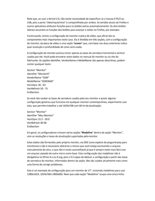 Note que, ao usar o Kernel 2.6, não existe necessidade de especificar se o mouse é PS/2 ou
USB, pois a porta "/dev/input/mice" é compartilhada por ambos. As versões atuais do Firefox e
outros aplicativos atribuem funções para os botões extras automaticamente. Os dois botões
laterais assumem as funções dos botões para avançar e voltar no Firefox, por exemplo.
Continuando, temos a configuração do monitor e placa de vídeo, que afinal são os
componentes mais importantes neste caso. Ela é dividida em três seções, com a configuração
do monitor, da placa de vídeo e uma seção "screen" que, com base nas duas anteriores indica
qual resolução e profundidade de cores será usada.
A configuração do monitor precisa incluir apenas as taxas de varredura horizontal e vertical
usadas por ele. Você pode encontrar estes dados no manual do monitor ou no site do
fabricante. As opções Identifier, VendorName e ModelName são apenas descritivas, podem
conter qualquer texto:
Section "Monitor"
Identifier "Monitor0"
VendorName "GSM"
ModelName "GSM3b60"
HorizSync 30 - 63
VertRefresh 50 - 75
EndSection
Se você não souber as taxas de varredura usadas pelo seu monitor e quiser alguma
configuração genérica que funcione em qualquer monitor contemporâneo, experimente usar
esta, que permite trabalhar a até 1024x768 com 60 Hz deatualização:
Section "Monitor"
Identifier "Meu Monitor"
HorizSync 31.5 - 50.0
VertRefresh 40-90
EndSection
Em geral, os configuradores incluem várias seções "Modeline" dentro da seção "Monitor",
com as resoluções e taxas de atualização suportadas pelomonitor.
Estes dados são fornecidos pelo próprio monitor, via DDC (uma espécie de plug-and-play para
monitores) e não é necessário alterá-los a menos que você esteja escrevendo o arquivo
manualmente do zero, o que não é muito aconselhável já que é sempre muito mais fácil usar
um arquivo copiado de outro micro como base. Esta configuração dos modelines não é
obrigatória no XFree 4.x ou X.org, pois o X é capaz de deduzir a configuração a partir das taxas
de varredura do monitor, informadas dentro da seção. Eles são usados atualmente mais como
uma forma de corrigir problemas.
Este é um exemplo de configuração para um monitor de 17", incluindo modelines para usar
1280x1024, 1024x768 e 800x600. Note que cada seção "Modeline" ocupa uma única linha:
 