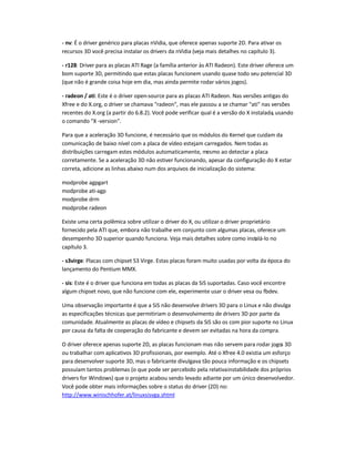 - nv: É o driver genérico para placas nVidia, que oferece apenas suporte 2D. Para ativar os
recursos 3D você precisa instalar os drivers da nVidia (veja mais detalhes no capítulo 3).
- r128: Driver para as placas ATI Rage (a família anterior às ATI Radeon). Este driver oferece um
bom suporte 3D, permitindo que estas placas funcionem usando quase todo seu potencial 3D
(que não é grande coisa hoje em dia, mas ainda permite rodar vários jogos).
- radeon / ati: Este é o driver open-source para as placas ATI Radeon. Nas versões antigas do
Xfree e do X.org, o driver se chamava "radeon", mas ele passou a se chamar "ati" nas versões
recentes do X.org (a partir do 6.8.2). Você pode verificar qual é a versão do X instalada, usando
o comando "X -version".
Para que a aceleração 3D funcione, é necessário que os módulos do Kernel que cuidam da
comunicação de baixo nível com a placa de vídeo estejam carregados. Nem todas as
distribuições carregam estes módulos automaticamente, mesmo ao detectar a placa
corretamente. Se a aceleração 3D não estiver funcionando, apesar da configuração do X estar
correta, adicione as linhas abaixo num dos arquivos de inicialização do sistema:
modprobe agpgart
modprobe ati-agp
modprobe drm
modprobe radeon
Existe uma certa polêmica sobre utilizar o driver do X, ou utilizar o driver proprietário
fornecido pela ATI que, embora não trabalhe em conjunto com algumas placas, oferece um
desempenho 3D superior quando funciona. Veja mais detalhes sobre como instalá-lo no
capítulo 3.
- s3virge: Placas com chipset S3 Virge. Estas placas foram muito usadas por volta da época do
lançamento do Pentium MMX.
- sis: Este é o driver que funciona em todas as placas da SiS suportadas. Caso você encontre
algum chipset novo, que não funcione com ele, experimente usar o driver vesa ou fbdev.
Uma observação importante é que a SiS não desenvolve drivers 3D para o Linux e não divulga
as especificações técnicas que permitiriam o desenvolvimento de drivers 3D por parte da
comunidade. Atualmente as placas de vídeo e chipsets da SiS são os com pior suporte no Linux
por causa da falta de cooperação do fabricante e devem ser evitadas na hora da compra.
O driver oferece apenas suporte 2D, as placas funcionam mas não servem para rodar jogos 3D
ou trabalhar com aplicativos 3D profissionais, por exemplo. Até o Xfree 4.0 existia um esforço
para desenvolver suporte 3D, mas o fabricante divulgava tão pouca informação e os chipsets
possuíam tantos problemas (o que pode ser percebido pela relativainstabilidade dos próprios
drivers for Windows) que o projeto acabou sendo levado adiante por um único desenvolvedor.
Você pode obter mais informações sobre o status do driver (2D) no:
http://www.winischhofer.at/linuxsisvga.shtml
 